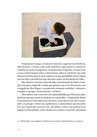 116
Prepararam o espaço, trouxeram sementes, organizaram, dividiram,
identificaram… e foram, como se de verdadeiros agricultores se tratassem,
cuidando da sua horta pequenina. Ao explorarem os legumes, enriqueceram
os seus conhecimentos sobre a alimentação, sobre os nutrientes que cada
alimento contém, quais os mais saudáveis, em que quantidades devem ingerir
casa um deles e descobriram que «devemos comer um bocadinho de tudo».
Mas, durante o Inverno, ofuscada pelas comemorações do Natal, a horta
ficou um pouco esquecida e acabou por queimar com o frio. No entanto, com
a chegada dos Reis Magos e a proposta de semearem searinhas14
, voltaram a
arregaçar as mangas e reconstruiram a sua horta.
Nessa altura, mais conscientes da responsabilidade que tinham em mãos,
decidiram que precisavam da ajuda de um espantalho – o Espantalho Dudu!
Começaram por, brincando ao faz-de-conta, tentar que fossem eles o espan‑
talho e a proteger a horta mas, rapidamente, se aperceberam que não podia
ser e que tinham que construir um… de madeira, talvez… que pudesse ficar
sempre na horta porque, como referiram as crianças, «as pessoas não podem
14	 Tradição algarvia para agradecer as colheitas do ano anterior e pedir sorte para o ano seguinte
 