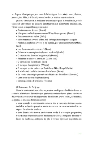 117
ser Espantalhos porque precisam de beber água, fazer xixi, comer, dormir,
passear, ir á Mãe, ir á Escola, tomar banho… e muitas outras coisas!».
Juntos, começaram a procurar uma solução para o problema e, desde
trazerem um boneco de casa até construírem um espantalho em madeira,
várias foram as sugestões apresentadas:
• Cortamos uma árvore! (André)
• Não gosto nada de cortar árvores! Elas dão oxigénio… (Daniel)
• Procuramos uma velha! (Sofia)
• Se cortarem as árvores todas, não conseguimos respirar! (Raquel)
• Podíamos cortar as árvores e, no buraco, pôr uma sementinha! (Maria
Inês)
• Isso demora muito a crescer! (Nuno)
• Podemos ir ao carpinteiro buscar madeira! (André)
• O carpinteiro é muito longe daqui! (Daniel)
• Podemos ir na nossa carrinha! (Maria Inês)
• O carpinteiro faz móveis! (Inês)
• O meu pai é carpinteiro! (Wilson)
• O meu pai vende móveis na Burinhosa. Não é longe! (Sofia)
• A minha avó também mora na Burinhosa! (Nuno)
• Eu tenho um amigo que tem uma fábrica na Burinhosa! (Mónica)
• Uma ideia excelente! (Maria Inês)
• Vamos passear à Burinhosa! (Tatiana)
O Reacender do Projeto…
E assim se deu mais um salto no projeto e o Espantalho Dudu levou as
crianças numa visita de estudo que permitiu criar condições para a resolução
do problema: construir um espantalho de madeira. Desta forma, de mochila
às costas, as crianças foram conhecer:
• uma serração e aprenderam como se tira a casca dos troncos; como
trabalha a «lareira grande»e como se cortam os troncos redondos em
réguas fininhas de madeira.
• uma fábrica de móveis onde viram: onde é a serração pequenina;
bocadinhos de madeira antes de serem pintados; a máquina de fazer os
furos na madeira; a máquina de pôr o verniz: pareciam as pistolas do
 
