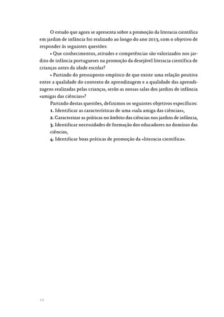 10
O estudo que agora se apresenta sobre a promoção da literacia científica
em jardim de infância foi realizado ao longo do ano 2013, com o objetivo de
responder às seguintes questões:
• Que conhecimentos, atitudes e competências são valorizados nos jar‑
dins de infância portugueses na promoção da desejável literacia científica de
crianças antes da idade escolar?
• Partindo do pressuposto empírico de que existe uma relação positiva
entre a qualidade do contexto de aprendizagem e a qualidade das aprendi‑
zagens realizadas pelas crianças, serão as nossas salas dos jardins de infância
«amigas das ciências»?
Partindo destas questões, definimos os seguintes objetivos específicos:
1. Identificar as características de uma «sala amiga das ciências»,
2. Caracterizar as práticas no âmbito das ciências nos jardins de infância,
3. Identificar necessidades de formação dos educadores no domínio das
ciências,
4. Identificar boas práticas de promoção da «literacia científica».
 
