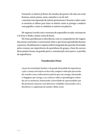 118
Carnaval!, os móveis já feitos: da cozinha, do quarto e da sala; uns eram
brancos, outros pretos, azuis, amarelos e cor de mel.
• uma loja com exposição de móveis permanente e ficaram a saber como
se montam as tábuas para fazer os móveis como se protege a madeira
com papelão e como se embalam os móveis em plástico.
De regresso à escola com a estrutura do espantalho na mão, vestiram-no
e lá ficou o Dudu a tomar conta da horta.
No final, partilharam as descobertas com os companheiros de viagem,
discutiram conclusões e conversaram sobre o que foram aprendendo durante
o processo. Paralelamente à imprescindível integração das questões levantadas
pelas crianças nas experiências do quotidiano do grupo, a base do sucesso
deste projeto foram, em grande parte, a comunicação entre pares e a partilha
de experiências.
Considerações Finais
«A par da estimulação familiar e da grande diversidade de experiências
a que a criança está sujeita no dia-a-dia, compete à educação pré-escolar
dar sentido a esses conhecimentos prévios que traz consigo, valorizando
a «bagagem» que carrega, a sua cultura e todas as aprendizagens realiza‑
das até ao momento, fomentando a diversidade de oportunidades que
lhe permitem contactar com diferentes realidades relacionadas com a
descoberta e a exploração do mundo.» (Rolo, 2010)
 