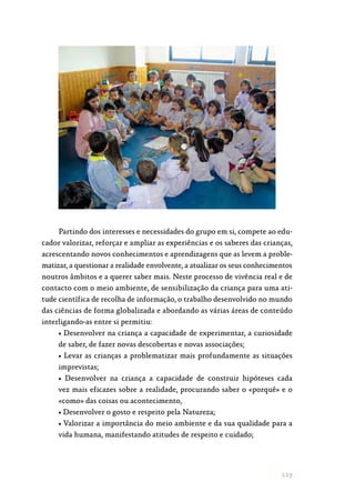 119
Partindo dos interesses e necessidades do grupo em si, compete ao edu‑
cador valorizar, reforçar e ampliar as experiências e os saberes das crianças,
acrescentando novos conhecimentos e aprendizagens que as levem a proble‑
matizar, a questionar a realidade envolvente, a atualizar os seus conhecimentos
noutros âmbitos e a querer saber mais. Neste processo de vivência real e de
contacto com o meio ambiente, de sensibilização da criança para uma ati‑
tude científica de recolha de informação, o trabalho desenvolvido no mundo
das ciências de forma globalizada e abordando as várias áreas de conteúdo
interligando-as entre si permitiu:
• Desenvolver na criança a capacidade de experimentar, a curiosidade
de saber, de fazer novas descobertas e novas associações;
• Levar as crianças a problematizar mais profundamente as situações
imprevistas;
• Desenvolver na criança a capacidade de construir hipóteses cada
vez mais eficazes sobre a realidade, procurando saber o «porquê» e o
«como» das coisas ou acontecimento,
• Desenvolver o gosto e respeito pela Natureza;
• Valorizar a importância do meio ambiente e da sua qualidade para a
vida humana, manifestando atitudes de respeito e cuidado;
 