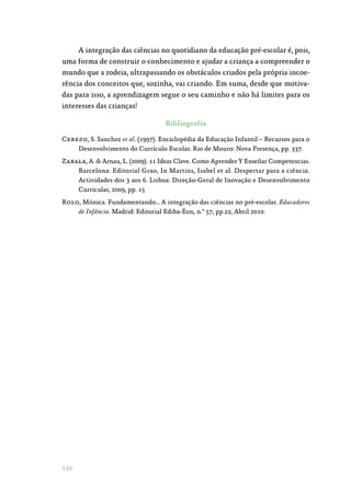 120
A integração das ciências no quotidiano da educação pré-escolar é, pois,
uma forma de construir o conhecimento e ajudar a criança a compreender o
mundo que a rodeia, ultrapassando os obstáculos criados pela própria incoe‑
rência dos conceitos que, sozinha, vai criando. Em suma, desde que motiva‑
das para isso, a aprendizagem segue o seu caminho e não há limites para os
interesses das crianças!
Bibliografia
Cerezo, S. Sanchez et al. (1997). Enciclopédia da Educação Infantil – Recursos para o
Desenvolvimento do Currículo Escolar. Rio de Mouro: Nova Presença, pp. 337.
Zabala, A.  Arnau, L. (2009). 11 Ideas Clave. Como Aprender Y Enseñar Competencias.
Barcelona: Editorial Grao, In Martins, Isabel et al. Despertar para a ciência.
Actividades dos 3 aos 6. Lisboa: Direção-Geral de Inovação e Desenvolvimento
Curricular, 2009, pp. 15
Rolo, Mónica. Fundamentando… A integração das ciências no pré-escolar. Educadores
de Infância. Madrid: Editorial Ediba-Éon, n.º 57, pp.22, Abril 2010.
 