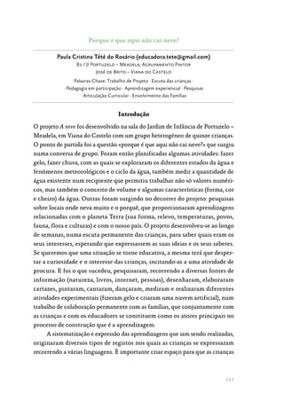 121
Porque é que aqui não cai neve?
Paula Cristina Tété do Rosário (educadora.tete@gmail.com)
B1 / JI Portuzelo – Meadela, Agrupamento Pintor
José de Brito – Viana do Castelo
Palavras-Chave: Trabalho de Projeto · Escuta das crianças ·
· Pedagogia em participação · Aprendizagem experiencial · Pesquisas
· Articulação Curricular · Envolvimento das Famílias
Introdução
O projeto A neve foi desenvolvido na sala do Jardim de Infância de Portuzelo –
Meadela, em Viana do Castelo com um grupo heterogéneo de quinze crianças.
O ponto de partida foi a questão «porque é que aqui não cai neve?» que surgiu
numa conversa de grupo. Foram então planificadas algumas atividades: fazer
gelo, fazer chuva, com as quais se exploraram os diferentes estados da água e
fenómenos meteorológicos e o ciclo da água, também medir a quantidade de
água existente num recipiente que permitiu trabalhar não só valores numéri‑
cos, mas também o conceito de volume e algumas características (forma, cor
e cheiro) da água. Outras foram surgindo no decorrer do projeto: pesquisas
sobre locais onde neva muito e o porquê, que proporcionaram aprendizagens
relacionadas com o planeta Terra (sua forma, relevo, temperaturas, povos,
fauna, flora e culturas) e com o nosso país. O projeto desenvolveu-se ao longo
de semanas, numa escuta permanente das crianças, para saber quais eram os
seus interesses, esperando que expressassem as suas ideias e os seus saberes.
Se queremos que uma situação se torne educativa, a mesma terá que desper‑
tar a curiosidade e o interesse das crianças, incitando-as a uma atividade de
procura. E foi o que sucedeu, pesquisaram, recorrendo a diversas fontes de
informação (natureza, livros, internet, pessoas), desenharam, elaboraram
cartazes, pintaram, cantaram, dançaram, mediram e realizaram diferentes
atividades experimentais (fizeram gelo e criaram uma nuvem artificial), num
trabalho de colaboração permanente com as famílias, que conjuntamente com
as crianças e com os educadores se constituem como os atores principais no
processo de construção que é a aprendizagem.
A sistematização e expressão das aprendizagens que iam sendo realizadas,
originaram diversos tipos de registos nos quais as crianças se expressaram
recorrendo a várias linguagens. É importante criar espaço para que as crianças
 