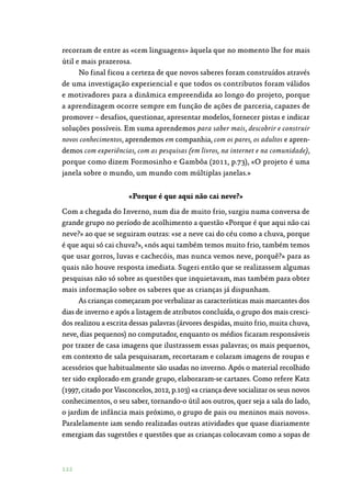 122
recorram de entre as «cem linguagens» àquela que no momento lhe for mais
útil e mais prazerosa.
No final ficou a certeza de que novos saberes foram construídos através
de uma investigação experiencial e que todos os contributos foram válidos
e motivadores para a dinâmica empreendida ao longo do projeto, porque
a aprendizagem ocorre sempre em função de ações de parceria, capazes de
promover – desafios, questionar, apresentar modelos, fornecer pistas e indicar
soluções possíveis. Em suma aprendemos para saber mais, descobrir e construir
novos conhecimentos, aprendemos em companhia, com os pares, os adultos e apren‑
demos com experiências, com as pesquisas (em livros, na internet e na comunidade),
porque como dizem Formosinho e Gambôa (2011, p.73), «O projeto é uma
janela sobre o mundo, um mundo com múltiplas janelas.»
«Porque é que aqui não cai neve?»
Com a chegada do Inverno, num dia de muito frio, surgiu numa conversa de
grande grupo no período de acolhimento a questão «Porque é que aqui não cai
neve?» ao que se seguiram outras: «se a neve cai do céu como a chuva, porque
é que aqui só cai chuva?», «nós aqui também temos muito frio, também temos
que usar gorros, luvas e cachecóis, mas nunca vemos neve, porquê?» para as
quais não houve resposta imediata. Sugeri então que se realizassem algumas
pesquisas não só sobre as questões que inquietavam, mas também para obter
mais informação sobre os saberes que as crianças já dispunham.
As crianças começaram por verbalizar as características mais marcantes dos
dias de inverno e após a listagem de atributos concluída, o grupo dos mais cresci‑
dos realizou a escrita dessas palavras (árvores despidas, muito frio, muita chuva,
neve, dias pequenos) no computador, enquanto os médios ficaram responsáveis
por trazer de casa imagens que ilustrassem essas palavras; os mais pequenos,
em contexto de sala pesquisaram, recortaram e colaram imagens de roupas e
acessórios que habitualmente são usadas no inverno. Após o material recolhido
ter sido explorado em grande grupo, elaboraram-se cartazes. Como refere Katz
(1997, citado por Vasconcelos, 2012, p.103) «a criança deve socializar os seus novos
conhecimentos, o seu saber, tornando-o útil aos outros, quer seja a sala do lado,
o jardim de infância mais próximo, o grupo de pais ou meninos mais novos».
Paralelamente iam sendo realizadas outras atividades que quase diariamente
emergiam das sugestões e questões que as crianças colocavam como a sopas de
 