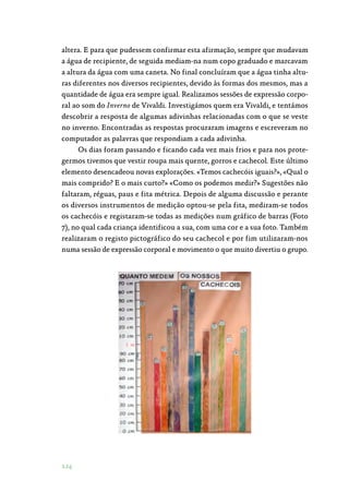 124
altera. E para que pudessem confirmar esta afirmação, sempre que mudavam
a água de recipiente, de seguida mediam-na num copo graduado e marcavam
a altura da água com uma caneta. No final concluíram que a água tinha altu‑
ras diferentes nos diversos recipientes, devido às formas dos mesmos, mas a
quantidade de água era sempre igual. Realizamos sessões de expressão corpo‑
ral ao som do Inverno de Vivaldi. Investigámos quem era Vivaldi, e tentámos
descobrir a resposta de algumas adivinhas relacionadas com o que se veste
no inverno. Encontradas as respostas procuraram imagens e escreveram no
computador as palavras que respondiam a cada adivinha.
Os dias foram passando e ficando cada vez mais frios e para nos prote‑
germos tivemos que vestir roupa mais quente, gorros e cachecol. Este último
elemento desencadeou novas explorações. «Temos cachecóis iguais?», «Qual o
mais comprido? E o mais curto?» «Como os podemos medir?» Sugestões não
faltaram, réguas, paus e fita métrica. Depois de alguma discussão e perante
os diversos instrumentos de medição optou-se pela fita, mediram-se todos
os cachecóis e registaram-se todas as medições num gráfico de barras (Foto
7), no qual cada criança identificou a sua, com uma cor e a sua foto. Também
realizaram o registo pictográfico do seu cachecol e por fim utilizaram-nos
numa sessão de expressão corporal e movimento o que muito divertiu o grupo.
 