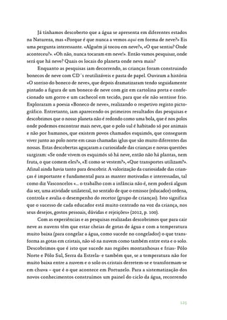 125
Já tínhamos descoberto que a água se apresenta em diferentes estados
na Natureza, mas «Porque é que nunca a vemos aqui em forma de neve?» Eis
uma pergunta interessante. «Alguém já tocou em neve?», «O que sentiu? Onde
aconteceu?». «Oh não, nunca tocaram em neve!». Então vamos pesquisar, onde
será que há neve? Quais os locais do planeta onde neva mais?
Enquanto as pesquisas iam decorrendo, as crianças foram construindo
bonecos de neve com CD´s reutilizáveis e pasta de papel. Ouviram a história
«O sorriso do boneco de neve», que depois dramatizaram tendo seguidamente
pintado a figura de um boneco de neve com giz em cartolina preta e confe‑
cionado um gorro e um cachecol em tecido, para que ele não sentisse frio.
Exploraram a poesia «Boneco de neve», realizando o respetivo registo picto‑
gráfico. Entretanto, iam aparecendo os primeiros resultados das pesquisas e
descobrimos que o nosso planeta não é redondo como uma bola, que é nos polos
onde podemos encontrar mais neve, que o polo sul é habitado só por animais
e não por humanos, que existem povos chamados esquimós, que conseguem
viver junto ao polo norte em casas chamadas iglus que são muito diferentes das
nossas. Estas descobertas aguçaram a curiosidade das crianças e novas questões
surgiram: «Se onde vivem os esquimós só há neve, então não há plantas, nem
fruta, o que comem eles?», «E como se vestem?», «Que transportes utilizam?».
Afinal ainda havia tanto para descobrir. A valorização da curiosidade das crian‑
ças é importante e fundamental para as manter motivadas e interessadas, tal
como diz Vasconcelos «… o trabalho com a infância não é, nem poderá algum
dia ser, uma atividade unilateral, no sentido de que o emissor (educador) ordena,
controla e avalia o desempenho do recetor (grupo de crianças). Isto significa
que o sucesso de cada educador está muito centrado na voz da criança, nos
seus desejos, gostos pessoais, dúvidas e rejeições» (2012, p. 100).
Com as experiências e as pesquisas realizadas descobrimos que para cair
neve as nuvens têm que estar cheias de gotas de água e com a temperatura
muito baixa (para congelar a água, como sucede no congelador) o que trans‑
forma as gotas em cristais, não só na nuvem como também entre esta e o solo.
Descobrimos que é isto que sucede nas regiões montanhosas e frias- Pólo
Norte e Pólo Sul, Serra da Estrela- e também que, se a temperatura não for
muito baixa entre a nuvem e o solo os cristais derretem-se e transformam-se
em chuva – que é o que acontece em Portuzelo. Para a sistematização dos
novos conhecimentos construímos um painel do ciclo da água, recorrendo
 