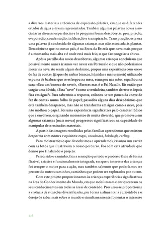 126
a diversos materiais e técnicas de expressão plástica, em que os diferentes
estados da água estavam representados. Também algumas palavras novas asso‑
ciadas às diversas experiências e às pesquisas foram descobertas: precipitação,
evaporação, condensação, infiltração e transpiração. Transpiração, esta era
uma palavra já conhecida de algumas crianças mas não associada às plantas.
Descobriu-se que no nosso país, é na Serra da Estrela que neva mais porque
é a montanha mais alta e é onde está mais frio, o que faz congelar a chuva.
Após a partilha das novas descobertas, algumas crianças concluíram que
possivelmente nunca iriamos ver nevar em Portuzelo e que não poderíamos
mexer na neve. Ao sentir algum desânimo, propus uma experiência com «neve
de faz de conta», (já que são ambas brancas, húmidas e manuseáveis) utilizando
espuma de barbear que se esfregou na mesa, esmagou nas mãos, espalhou na
cara: «Sou um boneco de neve!», «Pareces mas é o Pai Natal!». Eis então que
surgiu uma dúvida, «Esta “neve” é como a verdadeira, também derrete e depois
fica em água?» Para sabermos a resposta, colocou-se um pouco da «neve de
faz de conta» numa folha de papel; passados alguns dias descobrimos que
esta também desaparece, mas não se transforma em água como a neve, pois
não molhou o papel. Foi uma experiência significativa pelo caracter lúdico
que a envolveu, originando momentos de muita diversão, que promoveu em
algumas crianças (mais novas) progressos significativos na capacidade de
manipular determinados materiais.
A partir das imagens recolhidas pelas famílias aprendemos que existem
desportos com nomes esquisitos: esqui, snowboard, bobsleigh, curling.
Para mostrarmos o que descobrimos e aprendemos, criamos um cartaz
com as fotos que ilustravam o nosso percurso. Foi com esta atividade que
demos por finalizado o projeto.
Percorrido o caminho, fica a sensação que todo o processo fluiu de forma
flexível, criativa e funcionalmente integrada, em que o interesse das crianças
foi sempre o motor para a ação, mas também sabemos que poderíamos ter
percorrido outros caminhos, caminhos que podem ser explorados por outros.
Com este projeto proporcionamos às crianças experiências significativas
na área do Conhecimento do Mundo, em que mobilizaram e enriqueceram os
seus conhecimentos em todas as áreas de conteúdo. Procurou-se proporcionar
a vivência de situações diversificadas, por forma a alimentar a curiosidade e o
desejo de saber mais sobre o mundo e simultaneamente fomentar o interesse
 
