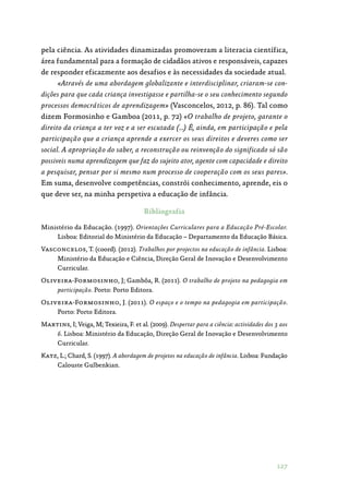 127
pela ciência. As atividades dinamizadas promoveram a literacia científica,
área fundamental para a formação de cidadãos ativos e responsáveis, capazes
de responder eficazmente aos desafios e às necessidades da sociedade atual.
«Através de uma abordagem globalizante e interdisciplinar, criaram-se con-
dições para que cada criança investigasse e partilha-se o seu conhecimento segundo
processos democráticos de aprendizagem» (Vasconcelos, 2012, p. 86). Tal como
dizem Formosinho e Gamboa (2011, p. 72) «O trabalho de projeto, garante o
direito da criança a ter voz e a ser escutada (…) É, ainda, em participação e pela
participação que a criança aprende a exercer os seus direitos e deveres como ser
social. A apropriação do saber, a reconstrução ou reinvenção do significado só são
possiveis numa aprendizagem que faz do sujeito ator, agente com capacidade e direito
a pesquisar, pensar por si mesmo num processo de cooperação com os seus pares».
Em suma, desenvolve competências, constrói conhecimento, aprende, eis o
que deve ser, na minha perspetiva a educação de infância.
Bibliografia
Ministério da Educação. (1997). Orientações Curriculares para a Educação Pré-Escolar.
Lisboa: Editorial do Ministério da Educação – Departamento da Educação Básica.
Vasconcelos, T. (coord). (2012). Trabalhos por projectos na educação de infância. Lisboa:
Ministério da Educação e Ciência, Direção Geral de Inovação e Desenvolvimento
Curricular.
Oliveira-Formosinho, J; Gambôa, R. (2011). O trabalho de projeto na pedagogia em
participação. Porto: Porto Editora.
Oliveira-Formosinho, J. (2011). O espaço e o tempo na pedagogia em participação.
Porto: Porto Editora.
Martins, I; Veiga, M; Texieira, F. et al. (2009). Despertar para a ciência: actividades dos 3 aos
6. Lisboa: Ministério da Educação, Direção Geral de Inovação e Desenvolvimento
Curricular.
Katz, L.; Chard, S. (1997). A abordagem de projetos na educação de infância. Lisboa: Fundação
Calouste Gulbenkian.
 