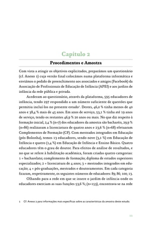 11
Capítulo 2
Procedimentos e Amostra
Com vista a atingir os objetivos explicitados, preparámos um questionário
(cf. Anexo 1) cuja versão final colocámos numa plataforma informática e
enviámos o pedido de preenchimento aos associados e amigos (Facebook) da
Associação de Profissionais de Educação de Infância (APEI) e aos jardins de
infância da rede pública e privada.
Acederam ao questionário, através da plataforma, 595 educadores de
infância, tendo 297 respondido a um número suficiente de questões que
permitiu incluí-los no presente estudo1
. Destes, 46,0 % tinha menos de 40
anos e 38,4 % mais de 45 anos. Em anos de serviço, 53,1 % tinha até 19 anos
de serviço, tendo os restantes 46,9 % 20 anos ou mais. No que diz respeito à
formação inicial, 2,4 % (n=7) dos educadores da amostra são bacharéis, 29,9 %
(n=86) realizaram a licenciatura de quatro anos e 23,6 % (n=68) efetuaram
Complementos de Formação (CF). Com mestrados integrados em Educação
(pós-Bolonha), temos 13 educadores, sendo nove (3,1 %) em Educação de
Infância e quatro (1,4 %) em Educação de Infância e Ensino Básico. Quatro
educadores têm o grau de doutor. Para efeitos de análise de resultados, e
no que se refere à habilitação académica, foram criadas quatro categorias:
1 = bacharelato; complemento de formação; diploma de estudos superiores
especializados; 2 = licenciatura de 4 anos; 3 = mestrados integrados em edu‑
cação; 4 = pós-graduações, mestrados e doutoramentos. Em cada categoria
ficaram, respetivamente, os seguintes números de educadores: 89; 86; 100; 13.
Olhando para a rede em que se insere o jardim de infância onde os
educadores exerciam as suas funções 53,6 %; (n=153), encontrava-se na rede
1	 Cf. Anexo 2 para informações mais específicas sobre as características da amostra deste estudo.
 