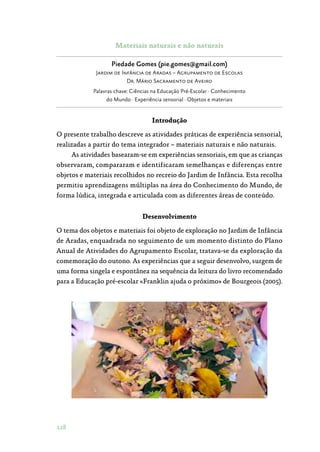 128
Materiais naturais e não naturais
Piedade Gomes (pie.gomes@gmail.com)
Jardim de Infância de Aradas – Agrupamento de Escolas
Dr. Mário Sacramento de Aveiro
Palavras chave: Ciências na Educação Pré-Escolar · Conhecimento
do Mundo · Experiência sensorial · Objetos e materiais
Introdução
O presente trabalho descreve as atividades práticas de experiência sensorial,
realizadas a partir do tema integrador – materiais naturais e não naturais.
As atividades basearam-se em experiências sensoriais, em que as crianças
observaram, compararam e identificaram semelhanças e diferenças entre
objetos e materiais recolhidos no recreio do Jardim de Infância. Esta recolha
permitiu aprendizagens múltiplas na área do Conhecimento do Mundo, de
forma lúdica, integrada e articulada com as diferentes áreas de conteúdo.
Desenvolvimento
O tema dos objetos e materiais foi objeto de exploração no Jardim de Infância
de Aradas, enquadrada no seguimento de um momento distinto do Plano
Anual de Atividades do Agrupamento Escolar, tratava-se da exploração da
comemoração do outono. As experiências que a seguir desenvolvo, surgem de
uma forma singela e espontânea na sequência da leitura do livro recomendado
para a Educação pré-escolar «Franklin ajuda o próximo» de Bourgeois (2005).
 