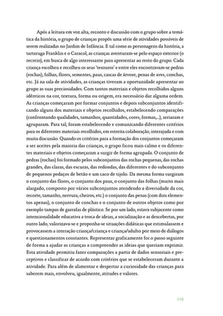 129
Após a leitura em voz alta, reconto e discussão com o grupo sobre a temá‑
tica da história, o grupo de crianças propôs uma série de atividades possíveis de
serem realizadas no Jardim de Infância. E tal como as personagens da história, a
tartaruga Franklin e o Caracol, as crianças aventuram-se pelo espaço exterior (o
recreio), em busca de algo interessante para apresentar ao resto do grupo. Cada
criança escolheu e recolheu os seus ‘tesouros’ e entre eles encontravam-se pedras
(rochas), folhas, flores, sementes, paus, cascas de árvore, penas de aves, conchas,
etc. Já na sala de atividades, as crianças tiveram a oportunidade apresentar ao
grupo as suas preciosidades. Com tantos materiais e objetos recolhidos alguns
idênticos na cor, textura, forma ou origem, era necessário dar alguma ordem.
As crianças começaram por formar conjuntos e depois subconjuntos identifi‑
cando alguns dos materiais e objetos recolhidos, estabelecendo comparações
(confrontando qualidades, tamanhos, quantidades, cores, formas,…), seriaram e
agruparam. Para tal, foram estabelecendo e comunicando diferentes critérios
para os diferentes materiais recolhidos, em estreita colaboração, interajuda e com
muita discussão. Quando os critérios para a formação dos conjuntos começaram
a ser aceites pela maioria das crianças, o grupo ficou mais calmo e os diferen‑
tes materiais e objetos começaram a surgir de forma agrupada. O conjunto de
pedras (rochas) foi formado pelos subconjuntos das rochas pequenas, das rochas
grandes, das claras, das escuras, das redondas, das diferentes e do subconjunto
de pequenos pedaços de betão e um caco de tijolo. Da mesma forma surgiram
o conjunto das flores, o conjunto dos paus, o conjunto das folhas (muito mais
alargado, composto por vários subconjuntos atendendo a diversidade da cor,
recorte, tamanho, nervura, cheiros, etc.) o conjunto das penas (com dois elemen‑
tos apenas), o conjunto de conchas e o conjunto de outros objetos como por
exemplo tampas de garrafas de plástico. Se por um lado, estava subjacente como
intencionalidade educativa a troca de ideias, a socialização e as descobertas, por
outro lado, valorizava-se e proponha-se situações didáticas que estimulassem e
provocassem a interação criança/criança e criança/adulto por meio de diálogos
e questionamentos constantes. Representar graficamente foi o passo seguinte
de forma a ajudar as crianças a compreender as ideias que queriam exprimir.
Esta atividade permitiu fazer comparações a partir de dados sensoriais e pre‑
ceptivos e classificar de acordo com critérios que se estabeleceram durante a
atividade. Para além de alimentar e despertar a curiosidade das crianças para
saberem mais, envolveu, igualmente, atitudes e valores.
 