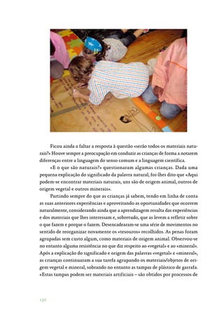 130
Ficou ainda a faltar a resposta à questão «serão todos os materiais natu‑
rais?» Houve sempre a preocupação em conduzir as crianças de forma a notarem
diferenças entre a linguagem do senso comum e a linguagem científica.
«E o que são naturais?» questionaram algumas crianças. Dada uma
pequena explicação do significado da palavra natural, foi-lhes dito que «Aqui
podem-se encontrar materiais naturais, uns são de origem animal, outros de
origem vegetal e outros minerais».
Partindo sempre do que as crianças já sabem, tendo em linha de conta
as suas anteriores experiências e aproveitando as oportunidades que ocorrem
naturalmente, considerando ainda que a aprendizagem resulta das experiências
e dos materiais que lhes interessam e, sobretudo, que as levem a refletir sobre
o que fazem e porque o fazem. Desencadearam-se uma série de movimentos no
sentido de reorganizar novamente os «tesouros» recolhidos. As penas foram
agrupadas sem custo algum, como materiais de origem animal. Observou-se
no entanto alguma resistência no que diz respeito ao «vegetal» e ao «mineral».
Após a explicação do significado e origem das palavras «vegetal» e «mineral»,
as crianças continuaram a sua tarefa agrupando os materiais/objetos de ori‑
gem vegetal e mineral, sobrando no entanto as tampas de plástico de garrafa.
«Estas tampas podem ser materiais artificiais – são obtidos por processos de
 