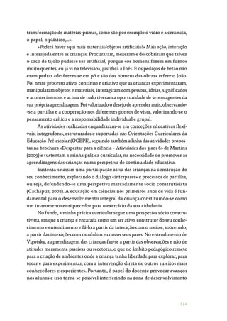 131
transformação de matérias-primas, como são por exemplo o vidro e a cerâmica,
o papel, o plástico,…».
»Poderá haver aqui mais materiais/objetos artificiais?» Mais ação, interação
e interajuda entre as crianças. Procuraram, mexeram e descobriram que talvez
o caco de tijolo pudesse ser artificial, porque «os homens fazem em fornos
muito quentes, eu já vi na televisão», justifica a Inês. E os pedaços de betão não
eram pedras «desfazem-se em pó e são dos homens das obras» refere o João.
Foi neste processo ativo, contínuo e criativo que as crianças experimentaram,
manipularam objetos e materiais, interagiram com pessoas, ideias, significados
e acontecimentos e acima de tudo tiveram a oportunidade de serem agentes da
sua própria aprendizagem. Foi valorizado o desejo de aprender mais, observando‑
-se a partilha e a cooperação nos diferentes pontos de vista, valorizando-se o
pensamento crítico e a responsabilidade individual e grupal.
As atividades realizadas enquadraram-se em conceções educativas flexí‑
veis, integradoras, estruturadas e suportadas nas Orientações Curriculares da
Educação Pré-escolar (OCEPE), seguindo também a linha das atividades propos‑
tas na brochura «Despertar para a ciência – Atividades dos 3 aos 6» de Martins
(2009) e sustentam a minha prática curricular, na necessidade de promover as
aprendizagens das crianças numa perspetiva de continuidade educativa.
Sustenta-se assim uma participação ativa das crianças na construção do
seu conhecimento, explorando o diálogo «interpares» e processos de partilha,
ou seja, defendendo-se uma perspetiva marcadamente sócio construtivista
(Cachapuz, 2002). A educação em ciências nos primeiros anos de vida é fun‑
damental para o desenvolvimento integral da criança constituindo-se como
um instrumento enriquecedor para o exercício da sua cidadania.
No fundo, a minha prática curricular segue uma perspetiva sócio constru‑
tivista, em que a criança é encarada como um ser ativo, construtor do seu conhe‑
cimento e entendimento e fá-lo a partir da interação com o meio e, sobretudo,
a partir das interações com os adultos e com os seus pares. No entendimento de
Vigotsky, a aprendizagem das crianças faz-se a partir das observações e não de
atitudes meramente passivas ou recetoras, o que no âmbito pedagógico remete
para a criação de ambientes onde a criança tenha liberdade para explorar, para
tocar e para experimentar, com a intervenção direta de outros sujeitos mais
conhecedores e experientes. Portanto, é papel do docente provocar avanços
nos alunos e isso torna-se possível interferindo na zona de desenvolvimento
 