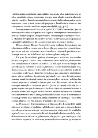 133
e contextualiza, fomentando a curiosidade e o desejo de saber mais. Interrogar-se
sobre a realidade, colocar problemas e procurar a sua solução constitui a base do
método científico. Também a área do Conhecimento do Mundo deverá permitir
o contacto com a atitude e metodologia própria das ciências e fomentar nas
crianças uma atitude científica e experimental (ME, 1997, p. 82).
Mais recentemente a Circular n.º17/DSDC/DEPEB/2007 sobre a gestão
do currículo na educação pré-escolar sugere a abordagem às ciências experi‑
mentais, mesmo que para tal seja necessária a colaboração de outros docentes.
O educador deve planear, desenvolver e avaliar as atividades, nunca perdendo
a perspetiva globalizante da ação educativa na educação pré-escolar.
De acordo com Thomas Kuhn (1962), uma mudança de paradigma nas
ciências consolida-se como o ponto de partida para um ensino com utilidade,
que forme sujeitos pensantes e questionadores, capazes de positivamente
interagir em uma sociedade cada vez mais complexa e exigente.
Em jeito de conclusão, pode-se afirmar que as atividades vivenciadas
permitiram que as crianças construíssem conceitos científicos, desenvolves‑
sem competências e atitudes científicas. Da avaliação e sistematização das
aprendizagens, feita com as crianças, realizadas através da comunicação oral,
da construção de cartazes e desenhos individuais e/ou coletivos e ainda de
fotografias, as atividades descritas permitiram que a criança se apercebesse
que os objetos são feitos de materiais; que há diferentes tipos de materiais no
recreio e na sala de atividades, como são por exemplo os naturais – as folhas das
árvores, as penas, as pedras (rochas), os paus, e os objetos materiais artificiais
como por exemplo as tampas de garrafas (plástico), tijolo (cerâmica), etc. e
que os objetos com que diariamente trabalham e brincam são transformados a
partir de materiais de origem natural e/ou não naturais ou artificiais. Puderam
ainda constatar que existe uma grande diversidade de folhas e de árvores no
recreio, podendo estas tomarem cores diferentes no outono; as folhas têm
formas, cheiros, recortes, texturas e tamanhos diferenciados.
As Orientações Curriculares para a Educação Pré-Escolar (ME, 1997)
adiantam atividades articuladas e globalizantes para que as crianças façam
aprendizagens mesmo antes de entraram no ensino obrigatório. As atividades
aqui referidas encerram-se no âmbito da área do Conhecimento do Mundo,
de forma contextualizada e globalizante, alargando o que a criança já sabe
baseado em experiências anteriores, no sentido de construir e promover na
 