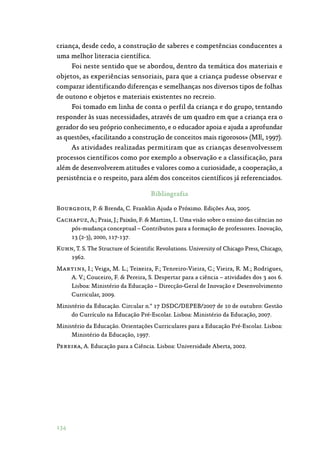 134
criança, desde cedo, a construção de saberes e competências conducentes a
uma melhor literacia científica.
Foi neste sentido que se abordou, dentro da temática dos materiais e
objetos, as experiências sensoriais, para que a criança pudesse observar e
comparar identificando diferenças e semelhanças nos diversos tipos de folhas
de outono e objetos e materiais existentes no recreio.
Foi tomado em linha de conta o perfil da criança e do grupo, tentando
responder às suas necessidades, através de um quadro em que a criança era o
gerador do seu próprio conhecimento, e o educador apoia e ajuda a aprofundar
as questões, «facilitando a construção de conceitos mais rigorosos» (ME, 1997).
As atividades realizadas permitiram que as crianças desenvolvessem
processos científicos como por exemplo a observação e a classificação, para
além de desenvolverem atitudes e valores como a curiosidade, a cooperação, a
persistência e o respeito, para além dos conceitos científicos já referenciados.
Bibliografia
Bourgeois, P.  Brenda, C. Franklin Ajuda o Próximo. Edições Asa, 2005.
Cachapuz, A.; Praia, J.; Paixão, F.  Martins, I.. Uma visão sobre o ensino das ciências no
pós-mudança conceptual – Contributos para a formação de professores. Inovação,
13 (2-3), 2000, 117-137.
Kuhn, T. S. The Structure of Scientific Revolutions. University of Chicago Press, Chicago,
1962.
Martins, I.; Veiga, M. L.; Teixeira, F.; Tenreiro-Vieira, C.; Vieira, R. M.; Rodrigues,
A. V.; Couceiro, F.  Pereira, S. Despertar para a ciência – atividades dos 3 aos 6.
Lisboa: Ministério da Educação – Direcção-Geral de Inovação e Desenvolvimento
Curricular, 2009.
Ministério da Educação. Circular n.º 17 DSDC/DEPEB/2007 de 10 de outubro: Gestão
do Currículo na Educação Pré-Escolar. Lisboa: Ministério da Educação, 2007.
Ministério da Educação. Orientações Curriculares para a Educação Pré-Escolar. Lisboa:
Ministério da Educação, 1997.
Pereira, A. Educação para a Ciência. Lisboa: Universidade Aberta, 2002.
 