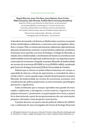 135
À descoberta do montado
Raquel Maricato, Joana Vila Nova, Joana Baptista, Nuno Freitas,
Odete Gonçalves, João Miranda, Anabela Marisa Azul (coordenadoras)
Jardim de Infância dos Serviços de Ação Social da Universidade
de Coimbra (SASUC); j.infancia@.uc.pt. Centro de Ecologia
Funcional, Departamento de Ciências da Vida, Universidade
de Coimbra, Apartado 3046, 3001-401 Coimbra; amjrazul@ci.uc.pt
Palavras chave: biodiversidade · Montado · pré-escolar ·
· investigação-ação interdisciplinar · construtivismo
À descoberta do montado e da floresta no Mediterrâneo constituiu um projeto
de base interdisciplinar, colaborativa, e construtiva, entre investigadores, educa‑
dores e crianças. Nele, as crianças questionaram, exploraram, experimentaram,
dançaram, dramatizaram, contaram e criaram histórias, jardinaram, cozinharam,
levantaram novas questões, em torno da biologia e ecologia do Montado, as
relações entre a biodiversidade, o envolvimento do homem na convivência entre
biodiversidades através da exploração multifuncional e sua importância para a
conservação do ecossistema. Integrado no projeto Montado: da biodiversidade
aos serviços do ecossistema (FCOMP-01-0124-FEDER-016867), coordenado
pelo Centro de Ecologia Funcional (CFE) da Universidade de Coimbra.
Sabemos que as ciências no jardim infância fomentam, nas crianças «a
capacidade de observar, o desejo de experimentar, a curiosidade de saber, a
atitude crítica15
». Assim, quando surgiu o desafio de participarmos no projeto
Montado: da biodiversidade aos serviços do ecossistema, aceitámos, visto
considerarmos que poderia proporcionar, na nossa instituição, aprendizagens
pertinentes e significativas.
Como acreditamos que as crianças «aprendem mais quando são enco‑
rajadas a explorarem, a interagirem, a serem criativas, a seguirem os seus
próprios interesses»16
, promovemos a sua participação ativa. Assim, o projeto
foi-se desenvolvendo a partir do seu questionamento, das suas intervenções,
pesquisas, solicitações, numa perspetiva construtivista.
O projeto decorreu nas quatro salas do jardim de infância dos SASUC,
com a colaboração de uma investigadora do Centro de Ecologia Funcional
15	 ME (1997). Orientações Curriculares para a Educação Pré-Escolar. Lisboa: Ministério da Educação, p.85
16	 Brickman, N. e Taylor, L. (1996). Aprendizagem activa. Lisboa: Fundação Calouste Gulbenkian, p. 6
 