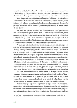 136
da Universidade de Coimbra. Pretendia que as crianças convivessem com
a diversidade existente na Bacia do Mediterrâneo e apreendessem noções
elementares sobre alguns processos que ocorrem nos ecossistemas terrestres.
O processo iniciou-se com a descoberta dos habitantes do passado no
Mediterrâneo. Começou com o aparecimento de uma pedra misteriosa, como
indutor: «Se calhar a pedra é mágica!», «Deve ter alguma coisa lá dentro.» As
crianças decidiram, então, escavar a pedra.» Parece um osso de dinossauro!»
«É um fóssil!».
Perante o entusiasmo demonstrado, foram definidas, com o grupo, algu‑
mas tarefas de investigação (como eram os dinossáurios, onde viviam, o que
comiam, entre outras…) de modo a levar as crianças a pesquisar e descobrir
a informação que pretendiam recolher. As sugestões das crianças incluíram
pesquisa na internet, idas à biblioteca, «escavar buracos para encontrar fósseis»
e «perguntar aos senhores que estudam sobre dinossauros».
Com as pesquisas realizadas, as crianças organizaram a informação em
cartazes. «Podíamos fazer um quadro sobre dinossauros!» «Depois fazíamos
Portugal e o esqueleto e as pegadas dos dinossauros que cá havia.» Descobriram
que os dinossáurios se extinguiram, possivelmente, devido a um aumento de
atividade vulcânica «é o fogo!», «é quando os dinossauros morreram!». Assim,
foi realizada uma experiência: «Em primeiro metemos bicarbonato de sódio»,
«Depois metemos vinagre!» «e uma coisa vermelha (corante alimentar)».
«Misturamos tudo e saem bolinhas.» «É dióxido… de “carbónio”». No entanto,
torna-se necessário esclarecer que não se trata de uma erupção vulcânica realista:
«os vulcões a sério deitam lava!» «A lava, primeiro é fogo. Durante alguns dias
fica a secar. Durante muitos dias vai secando mais…» e «transforma-se em rocha!»
No final do episódio sobre os dinossáurios, as crianças fizeram o texto
para uma peça de teatro dos habitantes do passado no Mediterrâneo (dinos‑
sáurios). Dinamizaram-na, com adereços que construíram com material de
desperdício, para a comunidade educativa na fase de divulgação do projeto
pois «faz parte intrínseca de um trabalho de projeto a sua divulgação»17
.
Entretanto surgiu a questão por parte das crianças: «quem foram as primei‑
ras pessoas a existirem» depois da extinção dos dinossáurios? A este propósito,
visionaram um filme sobre os homens pré-históricos, e mais uma vez, pesquisa‑
ram informação pertinente em livros e na internet. O que mais surpreendeu o
17	 ME (1998). Qualidade e Projeto na Educação Pré-Escolar. Lisboa: Ministério da Educação, p..143
 