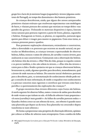 137
grupo foi o facto de já existirem fungos (cogumelos) e árvores (algumas autóc‑
tones de Portugal), no tempo dos dinossáurios e dos homens primitivos.
As crianças descobriram, ainda, que alguns dos nossos antepassados
primitivos «faziam estátuas» que resolveram experimentar com modelagem
de barro, e «faziam pinturas dos animais que existiam no tempo deles» «nas
paredes das grutas». Utilizando os materiais disponíveis à época, fizeram
tintas naturais para pinturas rupestres a partir de frutos, plantas, cogumelos
e bolotas. Esmagaram os frutos, as plantas, os cogumelos, juntaram água
quente para diluir e vinagre para manter os pigmentos. Com estas tintas, as
crianças pintaram panos e quadros.
Para promover explorações elementares, estimulantes e construtivas,
sobre a diversidade e os processos que ocorrem no mundo natural, em par‑
ticular no Mediterrâneo, as crianças tiveram a oportunidade de observar
bolotas, folhas, troncos e ramos de sobreiro, de carvalho e outras árvores, para
analisarem as suas características. Começaram com a observação das bolotas.
«As bolotas vêm das árvores.» «Não! Vêm do chão, porque os esquilos comem
e os porcos também, e eles não sobem às árvores…» «Elas vêm das árvores e
caiem para o chão.» Sendo a primeira vez que as crianças observaram bolotas,
levantavam-se, ainda, algumas questões para descobrir, nomeadamente, qual
a árvore de onde nascem as bolotas. Do conceito inicial «boloteira» partiram
para a descoberta, pois, «a sistematização do conhecimento obtido pode exi‑
gir a consulta de mais informação, de modo a enquadrar esse conhecimento
e a precisar conceitos mais rigorosos e científicos que tiveram como base a
partilha e o questionamento das explicações das crianças»18
.
O grupo encontrou duas árvores diferentes cujos frutos são bolotas.
A tarefa seguinte foi observar folhas, ramos e troncos de ambas para descobrir
de onde viriam as que tinham na sala. «A folha do sobreiro é mais pequenina.»
«A outra (carvalho) é mais grande!» « As folhas do carvalho parecem ondas.» «
Quando a bolota cresce sai um rebento da terra… um rebento é quando nasce
uma plantinha que depois sai da terra. Essa plantinha vai crescendo e depois
transforma-se num sobreiro.»
De forma a proporcionar uma perspetiva de observação diferente, optámos
por colocar as folhas de sobreiro num retroprojetor. Com a sombra da folha
18	 ME (1997) Orientações Curriculares para a Educação Pré-Escolar. Lisboa: Ministério da Educação,
pág.83
 