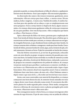 138
projetada na parede, as crianças desenharam as folhas de sobreiro e, rapidamente
fizeram novas descobertas. «Isso é para ampliar» «Ela tem muitos piquinhos.».
As observações dos ramos e dos troncos trouxeram, igualmente, novas
informações: «Dá-nos cortiça para fazer rolhas… e muitas coisas. Dá-nos
madeira, lenha e oxigénio… é muita coisa. Também dá sombra. A sombra faz‑
-nos bem para não apanhar sol na cabeça.» e que se complementaram com
novas pesquisas: »Com a cortiça fazem-se chapéus de chuva, alguns casacos e
malas.» As crianças observaram igualmente rolhas de cortiça que trouxeram
de casa para partilhar. «Isto vem da loja assim.» «São as máquinas que fazem
as rolhas.» «Tem buracos e é leve».
Após a observação da folha e do tronco, partiram para a exploração do
fruto. Com farinha de bolota fizeram pão. Para descobrir quais as bolotas que se
encontravam em bom estado para consumo, as crianças colocaram-nas em água.
As estragadas flutuavam, as que afundaram foram cozidas para fazer farinha. As
crianças tentaram abrir as bolotas e esmagaram o miolo para fazer farinha. Com a
farinha de bolota, juntaram farinha de centeio, água, azeite, fermento de pão, sal e
mel, amassaram e levaram ao forno. O pão foi consumido no lanche das crianças.
Uma das bolotas encontrava-se, já em fase de germinação, colocando
assim um novo desafio ao grupo: recuperar sementes do passado para cons‑
truir uma horta. As famílias foram envolvidas na recolha de sementes (e ainda
lengalengas, adivinhas, histórias) do Mediterrâneo, induzindo o processo
de pesquisa em contexto complementar de jardim-de-infância. As crianças
trouxeram material para partilhar e analisaram as sementes recolhidas: a
sua forma e cor. Observaram-nas a olho nu recorrendo ainda a lupas e lupas
binoculares «Esta semente afinal tem risquinhos azuis!» Com as sementes:
«Podíamos fazer uma horta como a do meu avô.» «Pois! Podemos semear e
depois vemos o que nasce de lá…», «Eu tenho um livro de fazer essas coisas!».
Assim, com vasos construídos com material de desperdício, as crianças
começaram uma horta dentro da sala. As sementes foram semeadas em vasos
e alguns destes vasos foram colocados numa estufa. O crescimento das dife‑
rentes plantas foi sendo registado pelas crianças. Deste modo, conseguiram
observar a diferença de crescimento entre as plantas protegidas pela estufa
e as outras. «Nasceram coisas!» «Mas neste não.»
Para conseguirem manter a horta fresca, as crianças investigaram sobre
sistemas de rega eficientes. O pai de uma criança, veio ao jardim de infância
 