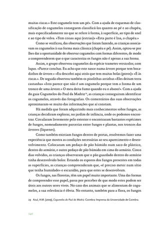 140
muitas riscas.» Este cogumelo tem um pé». Com a ajuda de esquemas de clas‑
sificação de cogumelos conseguem classificá-los quanto ao pé e ao chapéu,
mais especificadamente no que se refere à forma, à superfície, ao tipo de anel
e ao tipo de volva. «Tem coisas aqui (estrias)» «Esta parte é lisa, o chapéu.»
Como se verificou, das observações que foram fazendo, as crianças associa‑
vam os cogumelos à sua forma mais clássica (chapéu e pé). Assim, optou-se por
lhes dar a oportunidade de observar cogumelos com formas diferentes, de modo
a compreenderem que o que caracteriza os fungos não é apenas a sua forma.
Assim, o grupo observou cogumelos da espécie trametes versicolor, com
lupas. «Parece conchas. Eu acho que este nasce numa árvore porque tem boca‑
dinhos de árvore.» »Eu descobri aqui atrás que tem muitas bolas (poros)» «É às
riscas.». De seguida observou também os pisolithus arrizhus «Eles deitam terra
castanha» «Isto parece que não é um cogumelo porque tem a forma de um
tronco de uma árvore.» O meu deita fumo quando eu o abano!». Com a ajuda
do guia Cogumelos do Paul da Madriz19
, as crianças conseguiram identificar
os cogumelos, através das fotografias. Os comentários das suas observações
aproximaram-se muito das informações que aí constam.
Há medida que foram adquirindo mais conhecimentos sobre fungos, as
crianças decidiram explorar, no jardim de infância, onde os podemos encon‑
trar. Circularam livremente pelo exterior e encontraram bastantes espécimes
de fungos, nomeadamente parcerias entre fungos e plantas, nos troncos das
árvores (líquenes).
Como também existiam fungos dentro de portas, resolvemos fazer uma
experiência que mostra as condições necessárias ao seu aparecimento e desen‑
volvimento. Colocaram um pedaço de pão húmido num saco de plástico,
dentro do armário, e outro pedaço de pão húmido em cima do armário. Cinco
dias volvidos, as crianças observaram que o pão guardado dentro do armário
tinha desenvolvido bolor. Estando os esporos dos fungos presentes em todas
as superfícies, as crianças compreenderam que, «é preciso meter num sítio
que tenha humidade» e escuridão, para que estes se desenvolvam.
Os fungos, nas florestas, têm um papel muito importante. Uma das formas
de compreender esse papel, passa por perceber de que modo estes podem ser
úteis aos outros seres vivos. No caso dos animais que se alimentam de cogu‑
melos, a sua relevância é óbvia. No entanto, também para a flora, os fungos
19	 Azul, A.M. (2009), Cogumelos do Paul da Madriz. Coimbra: Imprensa da Universidade de Coimbra.
 