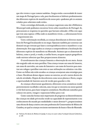 142
que eles vivem e o que comem também». Surgiu então a necessidade de trazer
um mapa de Portugal para a sala, para localizarem os habitats predominantes
das diferentes espécies de mamíferos do nosso país: «podemos pôr os animais
colados para sabermos onde estão».
Com a estratégia delineada, as crianças sugeriram uma ida à Biblioteca
Municipal onde podíamos encontrar livros sobre mamíferos de Portugal. Aí,
procuraram as respostas às questões que haviam colocado: «Olha este aqui
que tem uma raposa» «Olha onde os mamíferos vivem…», selecionaram livros
e requisitaram-nos.
Com a informação recolhida, as crianças desenharam os diversos mamí‑
feros de Portugal localizando-os no mapa. Optaram também por construir um
dominó em que tiveram que fazer a correspondência entre o mamífero e a sua
alimentação. Este jogo ajudou as crianças a compreenderem a localização das
diferentes espécies de mamíferos no Montado. Animais que se alimentam de
bolotas, como o javali, o veado, o coelho bravo, ocupam espaços geográficos
onde existem sobreiros que lhes proporcionem alimento.
O envolvimento das crianças fomenta a observação do seu meio. Assim
vão surgindo cada vez mais partilhas. Uma criança trouxe um ramo de limoeiro,
um ramo de azevinho, um ramo de limonete e um ramo de loureiro para mos‑
trar aos colegas e partilhar com estes as suas utilizações na culinária e em chás.
Como «as folhas não estão secadas» as crianças arranjaram uma estratégia para
o fazer. Decidiram deixar alguns ramos no exterior, ao sol e outros dentro da
sala de atividades. Depois de descobrirem como secar plantas e flores, surgiu
a oportunidade de fazerem sacos de tecido para guardar o chá.
As crianças observaram igualmente, diferentes ervas aromáticas tendo
posteriormente escolhido o alecrim, uma vez que se encontra no nosso quintal
e é de fácil acesso, para fazer temperos aromáticos. Recolheram raminhos para
colocar em azeite, vinagre e separaram folhas para o sal.
Como «uma das formas mais importantes de progresso no desenvolvimento
das crianças em idade pré-escolar reside na capacidade de representarem o seu
conhecimento do mundo por modalidades e meios diversos20
», proporcionámos
uma oficina de dança criativa com uma professora do Conservatório de Música de
Coimbra, no qual as crianças recriaram movimentos da fauna e flora do Montado.
20	 Hohman, M., Banet, B., Weikart, D. (1979), A criança em acção. Lisboa: Fundação Calouste Gulbenkian,
p. 218.
 