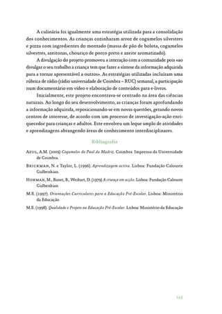 143
A culinária foi igualmente uma estratégia utilizada para a consolidação
dos conhecimentos. As crianças cozinharam arroz de cogumelos silvestres
e pizza com ingredientes do montado (massa de pão de bolota, cogumelos
silvestres, azeitonas, chouriço de porco preto e azeite aromatizado).
A divulgação do projeto promoveu a interação com a comunidade pois «ao
divulgar o seu trabalho a criança tem que fazer a síntese da informação adquirida
para a tornar apresentável a outros». As estratégias utilizadas incluíram uma
rúbrica de rádio (rádio universidade de Coimbra – RUC) semanal, a participação
num documentário em vídeo e elaboração de conteúdos para e-livros.
Inicialmente, este projeto encontrava-se centrado na área das ciências
naturais. Ao longo do seu desenvolvimento, as crianças foram aprofundando
a informação adquirida, reposicionando-se em novas questões, gerando novos
centros de interesse, de acordo com um processo de investigação-ação enri‑
quecedor para crianças e adultos. Este envolveu um leque amplo de atividades
e aprendizagens abrangendo áreas de conhecimento interdisciplinares.
Bibliografia
Azul, A.M. (2009) Cogumelos do Paul da Madriz. Coimbra: Imprensa da Universidade
de Coimbra.
Brickman, N. e Taylor, L. (1996). Aprendizagem activa. Lisboa: Fundação Calouste
Gulbenkian.
Hohman, M., Banet, B., Weikart, D. (1979) A criança em acção. Lisboa: Fundação Calouste
Gulbenkian
M.E. (1997). Orientações Curriculares para a Educação Pré-Escolar. Lisboa: Ministério
da Educação
M.E. (1998). Qualidade e Projeto na Educação Pré-Escolar. Lisboa: Ministério da Educação
 