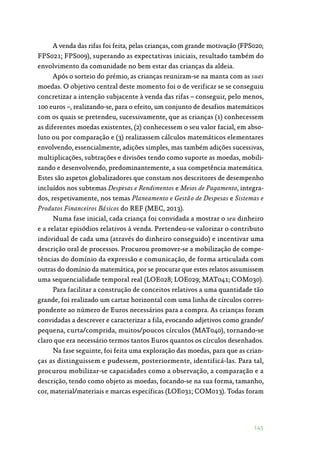 145
A venda das rifas foi feita, pelas crianças, com grande motivação (FPS020;
FPS021; FPS009), superando as expectativas iniciais, resultado também do
envolvimento da comunidade no bem estar das crianças da aldeia.
Após o sorteio do prémio, as crianças reuniram-se na manta com as suas
moedas. O objetivo central deste momento foi o de verificar se se conseguiu
concretizar a intenção subjacente à venda das rifas – conseguir, pelo menos,
100 euros –, realizando-se, para o efeito, um conjunto de desafios matemáticos
com os quais se pretendeu, sucessivamente, que as crianças (1) conhecessem
as diferentes moedas existentes, (2) conhecessem o seu valor facial, em abso‑
luto ou por comparação e (3) realizassem cálculos matemáticos elementares
envolvendo, essencialmente, adições simples, mas também adições sucessivas,
multiplicações, subtrações e divisões tendo como suporte as moedas, mobili‑
zando e desenvolvendo, predominantemente, a sua competência matemática.
Estes são aspetos globalizadores que constam nos descritores de desempenho
incluídos nos subtemas Despesas e Rendimentos e Meios de Pagamento, integra‑
dos, respetivamente, nos temas Planeamento e Gestão de Despesas e Sistemas e
Produtos Financeiros Básicos do REF (MEC, 2013).
Numa fase inicial, cada criança foi convidada a mostrar o seu dinheiro
e a relatar episódios relativos à venda. Pretendeu-se valorizar o contributo
individual de cada uma (através do dinheiro conseguido) e incentivar uma
descrição oral de processos. Procurou promover-se a mobilização de compe‑
tências do domínio da expressão e comunicação, de forma articulada com
outras do domínio da matemática, por se procurar que estes relatos assumissem
uma sequencialidade temporal real (LOE028; LOE029; MAT041; COM030).
Para facilitar a construção de conceitos relativos a uma quantidade tão
grande, foi realizado um cartaz horizontal com uma linha de círculos corres‑
pondente ao número de Euros necessários para a compra. As crianças foram
convidadas a descrever e caracterizar a fila, evocando adjetivos como grande/
pequena, curta/comprida, muitos/poucos círculos (MAT040), tornando-se
claro que era necessário termos tantos Euros quantos os círculos desenhados.
Na fase seguinte, foi feita uma exploração das moedas, para que as crian‑
ças as distinguissem e pudessem, posteriormente, identificá-las. Para tal,
procurou mobilizar-se capacidades como a observação, a comparação e a
descrição, tendo como objeto as moedas, focando-se na sua forma, tamanho,
cor, material/materiais e marcas específicas (LOE031; COM013). Todas foram
 