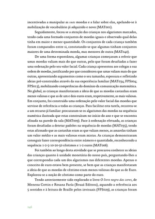 146
incentivadas a manipular as suas moedas e a falar sobre elas, apelando-se à
mobilização de vocabulário já adquirido e novo (MAT001).
Seguidamente, focou-se a atenção das crianças nos algarismos marcados,
tendo cada uma formado conjuntos de moedas iguais e observado qual delas
tinha em maior e menor quantidade. Os conjuntos de cada criança também
foram comparados entre si, constatando-se que algumas tinham conjuntos
maiores de uma determinada moeda, mas menores de outra (MAT040).
De uma forma espontânea, algumas crianças começaram a referir que
umas moedas valiam mais do que outras, pelo que foram desafiadas a fazer
uma ordenação pelo seu valor facial. Cada criança apresentou aos colegas a sua
ordem de moedas, justificando por que considerava que umas valiam mais do que
outras, apresentando argumentos como o seu tamanho, espessura e refletindo
ideias pré-construídas através da sua experiência familiar (MAT034; FPS004;
FPS013), mobilizando competências do domínio da comunicação matemática.
No global, as crianças manifestaram a ideia de que as moedas castanhas eram
menos valiosas e que as de um e dois euros eram, respetivamente, as mais valiosas.
Em conjunto, foi construída uma ordenação pelo valor facial das moedas que
servisse de referência a todas as crianças. Para facilitar esta tarefa, recorreu-se
a um recurso já familiar: procuraram-se os algarismos das moedas na sequência
numérica ilustrada que estas construíram no início do ano e que se encontra
afixada na parede da sala (MAT009). Face à ordenação efetuada, as crianças
foram desafiadas a detetar padrões na sequência de moedas (MAT035), tendo
estas afirmado que as castanhas eram as que valiam menos, as amarelas tinham
um valor médio e as mais valiosas eram mistas. As crianças demonstraram
conseguir fazer correspondência entre número e quantidade, reconhecendo a
sequência 1-2-5-10-20-50 cêntimos e 1-2 euros (MAT006).
Foi também ao longo desta atividade que se procurou conhecer as ideias
das crianças quanto à unidade monetária do nosso país, perguntando-lhes a
que correspondia cada um dos algarismos nas diferentes moedas. Apenas o
conceito de euro estava bem presente, se bem que as crianças manifestaram
a ideia de que as moedas de cêntimo eram menos valiosas do que as de Euro.
Explorou-se a noção de cêntimo como parte do euro.
Tendo anteriormente sido explorado o livro O livro negro das cores, de
Menena Cottin e Rosana Faría (Bruaá Editora), aquando a referência aos
5 sentidos e à leitura de Braille pelos invisuais (FPS029), as crianças foram
 