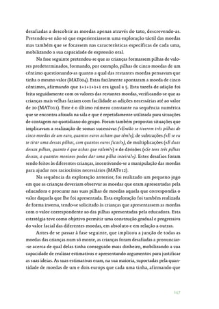 147
desafiadas a descobrir as moedas apenas através do tato, descrevendo-as.
Pretendeu-se não só que experienciassem uma exploração táctil das moedas
mas também que se focassem nas características específicas de cada uma,
mobilizando a sua capacidade de expressão oral.
Na fase seguinte pretendeu-se que as crianças formassem pilhas de valo‑
res predeterminados, formando, por exemplo, pilhas de cinco moedas de um
cêntimo questionando-as quanto a qual das restantes moedas pensavam que
tinha o mesmo valor (MAT004). Estas facilmente apontaram a moeda de cinco
cêntimos, afirmando que 1+1+1+1+1 era igual a 5. Esta tarefa de adição foi
feita seguidamente com os valores das restantes moedas, verificando-se que as
crianças mais velhas faziam com facilidade as adições necessárias até ao valor
de 20 (MAT011). Este é o último número constante na sequência numérica
que se encontra afixada na sala e que é repetidamente utilizada para situações
de contagem no quotidiano do grupo. Foram também propostas situações que
implicavam a realização de somas sucessivas («Então se tiverem três pilhas de
cinco moedas de um euro, quantos euros acham que têm?»), de subtrações («E se eu
te tirar uma dessas pilhas, com quantos euros ficas?»), de multiplicações («E duas
dessas pilhas, quanto é que achas que valem?») e de divisões («Se tens três pilhas
dessas, a quantos meninos podes dar uma pilha inteira?»). Estes desafios foram
sendo feitos às diferentes crianças, incentivando-se a manipulação das moedas
para ajudar nos raciocínios necessários (MAT012).
Na sequência da exploração anterior, foi realizado um pequeno jogo
em que as crianças deveriam observar as moedas que eram apresentadas pela
educadora e procurar nas suas pilhas de moedas aquela que correspondia o
valor daquela que lhe foi apresentada. Esta exploração foi também realizada
de forma inversa, tendo-se solicitado às crianças que apresentassem as moedas
com o valor correspondente ao das pilhas apresentadas pela educadora. Esta
estratégia teve como objetivo permitir uma construção gradual e progressiva
do valor facial das diferentes moedas, em absoluto e em relação a outras.
Antes de se passar à fase seguinte, que implicou a junção de todas as
moedas das crianças num só monte, as crianças foram desafiadas a pronunciar‑
-se acerca de qual delas tinha conseguido mais dinheiro, mobilizando a sua
capacidade de realizar estimativas e apresentando argumentos para justificar
as suas ideias. As suas estimativas eram, na sua maioria, suportadas pela quan‑
tidade de moedas de um e dois europs que cada uma tinha, afirmando que
 