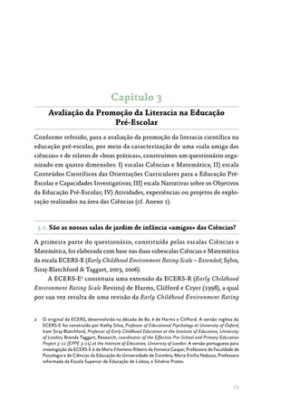 13
Capítulo 3
Avaliação da Promoção da Literacia na Educação
Pré-Escolar
Conforme referido, para a avaliação da promoção da literacia científica na
educação pré-escolar, por meio da caracterização de uma «sala amiga das
ciências» e de relatos de «boas práticas», construímos um questionário orga‑
nizado em quatro dimensões: I) escalas Ciências e Matemática; II) escala
Conteúdos Científicos das Orientações Curriculares para a Educação Pré-
Escolar e Capacidades Investigativas; III) escala Narrativas sobre os Objetivos
da Educação Pré-Escolar; IV) Atividades, experiências ou projetos de explo‑
ração realizados na área das Ciências (cf. Anexo 1).
3.1. São as nossas salas de jardim de infância «amigas» das Ciências?
A primeira parte do questionário, constituída pelas escalas Ciências e
Matemática, foi elaborada com base nas duas subescalas Ciências e Matemática
da escala ECERS-E (Early Childhood Environment Rating Scale – Extended; Sylva,
Siraj-Blatchford  Taggart, 2003, 2006).
A ECERS-E2
constituiu uma extensão da ECERS-R (Early Childhood
Environment Rating Scale Revista) de Harms, Clifford e Cryer (1998), a qual
por sua vez resulta de uma revisão da Early Childhood Environment Rating
2	 O original da ECERS, desenvolvida na década de 80, é de Harms e Clifford. A versão inglesa da
ECERS-E foi construída por Kathy Silva, Professor of Educational Psychology at University of Oxford;
Iram Siraj-Blatchford, Professor of Early Childhood Education at the Institute of Education, University
of London; Brenda Taggart, Research, coordinator of the Effective Pre-School and Primary Education
Project 3-11 (EPPE 3-11) at the Institute of Education, University of London. A versão portuguesa para
investigação da ECERS-E é de Maria Filomena Ribeiro da Fonseca Gaspar, Professora da Faculdade de
Psicologia e de Ciências da Educação da Universidade de Coimbra, Maria Emília Nabuco, Professora
reformada da Escola Superior de Educação de Lisboa, e Silvério Prates.
 