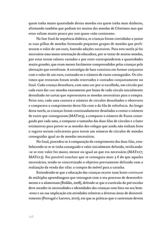 148
quem tinha maior quantidade destas moedas era quem tinha mais dinheiro,
afirmando também que podiam ter muitas das moedas de Cêntimos mas que
estas valiam muito pouco por isso quase «não contavam».
Na fase final da sequência didática, as crianças foram convidadas a juntar
as suas pilhas de moedas formando pequenos grupos de moedas que perfi‑
zessem o valor de um euro, fazendo adições sucessivas. Para esta tarefa já foi
necessária uma maior orientação da educadora, por se tratar de muitas moedas,
por estas terem valores variados e por estes corresponderem a quantidades
muito grandes, que eram menos facilmente compreendidos pelas crianças pela
abstração que envolviam. A estratégia de base consistiu em formar conjuntos
com o valor de um euro, contando-se o número de euros conseguidos. Os cên‑
timos que restavam foram sendo reservados e contados conjuntamente no
final. Cada criança desenhava, com uma cor por si escolhida, um círculo por
cada euro das suas moedas exatamente por baixo de cada círculo inicialmente
desenhado no cartaz que representava as moedas necessárias para a compra.
Feito isto, cada uma contava o número de círculos desenhados e observava
e comparava o comprimento desta fila com o da fila de referência. Ao longo
desta tarefa, as crianças foram continuadamente desafiadas a contar o número
de euros que conseguiram (MAT003), a comparar o número de Euros conse‑
guido por cada uma, a comparar o tamanho das duas filas de círculos e a fazer
estimativas para prever se as moedas dos colegas que ainda não tinham feito
o registo seriam suficientes para terem um número de círculos de moedas
conseguidas igual ao de moedas necessárias.
No final, procedeu-se à comparação do comprimento das duas filas, esta‑
belecendo-se se se tinha conseguido o valor inicialmente definido, verificando‑
-se se este valor foi maior, menor ou igual ao que era necessário (MAT017;
MAT013). Foi possível concluir que se conseguiu mais 3 € do que aqueles
necessários, tendo-se concretizado o objetivo previamente definido com a
realização da venda das rifas: a compra do móvel para a casinha.
Entendendo-se que a educação das crianças ocorre num lento continuum
de múltiplas aprendizagens que interagem com o seu processo de desenvolvi‑
mento e o alimentam (Roldão, 2008), defende-se que o currículo do pré-escolar
deve atender às necessidades e identidades das crianças com foco no seu bem‑
-estar e na sua implicação em atividades relativas a diversas áreas de desenvol‑
vimento (Portugal e Laevers, 2010), em que as práticas que o sustentam devem
 