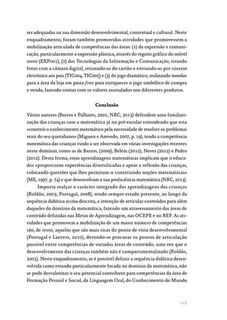 149
ser adequadas na sua dimensão desenvolvimental, contextual e cultural. Neste
enquadramento, foram também promovidas atividades que promovessem a
mobilização articulada de competências das áreas: (1) da expressão e comuni‑
cação, particularmente a expressão plástica, através do registo gráfico do móvel
novo (EXP001), (2) das Tecnologias da Informação e Comunicação, tirando
fotos com a câmara digital, retirando-as do cartão e enviando-as por correio
eletrónico aos pais (TIC004, TIC005) e (3) do jogo dramático, realizando moedas
para a área da loja em pasta fimo para enriquecer o jogo simbólico de compra
e venda, fazendo contas com os valores assinalados nos diferentes produtos.
Conclusão
Vários autores (Barros e Palhares, 2001; NRC, 2013) defendem uma familiari‑
zação das crianças com a matemática já no pré-escolar entendendo que esta
«constrói o conhecimento matemático pela necessidade de resolver os problemas
reais do seu quotidiano» (Migueis e Azevedo, 2007, p. 19), tendo a competência
matemática das crianças vindo a ser observada em várias investigações recentes
neste domínio, como as de Barros, (2009), Belém (2012), Neves (2012) e Pedro
(2012). Desta forma, estas aprendizagens matemáticas implicam que o educa‑
dor «proporcione experiências diversificadas e apoie a reflexão das crianças,
colocando questões que lhes permitam ir construindo noções matemáticas»
(ME, 1997, p. 74) e que desenvolvam a sua proficiência matemática (NRC, 2013).
Importa realçar o carácter integrado das aprendizagens das crianças
(Roldão, 2003; Portugal, 2008), tendo sempre estado presente, ao longo da
sequência didática acima descrita, a intenção de articular conteúdos para além
daqueles do domínio da matemática, fazendo um atravessamento das áreas de
conteúdo definidas nas Metas de Aprendizagem, nas OCEPE e no REF. As ati‑
vidades que promovem a mobilização de um maior número de competências
são, de resto, aquelas que são mais ricas do ponto de vista desenvolvimental
(Portugal e Laevers, 2010), devendo-se procurar os pontos de articulação
possível entre competências de variadas áreas de conteúdo, uma vez que o
desenvolvimento das crianças também não é compartimentalizado (Roldão,
2003). Neste enquadramento, se é possível definir a sequência didática desen‑
volvida como estando particularmente focada no domínio da matemática, não
se pode desvalorizar o seu potencial contributo para competências da área de
Formação Pessoal e Social, da Linguagem Oral, do Conhecimento do Mundo
 