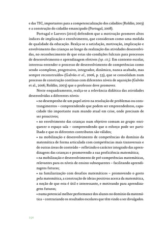 150
e das TIC, importantes para a competencialização dos cidadãos (Roldão, 2003)
e a construção do cidadão emancipado (Portugal, 2008).
Portugal e Laevers (2010) defendem que a motivação promove altos
índices de implicação e envolvimento, que consideram como uma medida
de qualidade da educação. Realça-se a satisfação, motivação, implicação e
envolvimento das crianças ao longo da realização das atividades desenvolvi‑
das, no reconhecimento de que estas são condições fulcrais para processos
de desenvolvimento e aprendizagem efetivos (op. cit.). Em contexto escolar,
interessa entender o processo de desenvolvimento de competências como
sendo «complexo, progressivo, integrador, dinâmico, nunca acabado, mas
sempre reconstruído» (Galvão et al., 2006, p. 53), que se consolidam num
processo de construção contínuo com diferentes níveis de aquisição (Galvão
et al., 2006; Roldão, 2003) que o professor deve promover.
Neste enquadramento, realça-se a relevância didática das atividades
desenvolvidas a diferentes níveis:
• no desempenho de um papel ativo na resolução de problemas ou cons‑
trangimentos – compreendendo que podem ser empreendedoras, capa‑
cidade tão importante num mundo atual em crise, onde precisam de
ser proactivos;
• no envolvimento das crianças num objetivo comum ao grupo: enri‑
quecer o espaço sala – compreendendo que o esforço pode ser parti‑
lhado e que os diferentes contributos são válidos;
• na mobilização e desenvolvimento de competências do domínio da
matemática de forma articulada com competências mais transversais e
de outras áreas de conteúdo – refletindo o carácter integrado das apren‑
dizagens das crianças e promovendo a sua proficiência matemática;
• na mobilização e desenvolvimento de pré-competências matemáticas,
relevantes para os níveis de ensino subsequentes – facilitando aprendi‑
zagens futuras;
• na familiarização com desafios matemáticos – promovendo o gosto
pela matemática, a construção de ideias positivas acerca da matemática,
a noção de que esta é útil e interessante, e motivando para aprendiza‑
gens futuras;
• numa potencial melhor performance dos alunos no domínio da matemá‑
tica – contrariando os resultados escolares que têm vindo a ser divulgados.
 