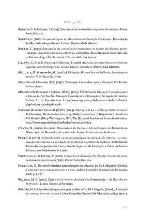 151
Bibliografia
Barros, G.  Palhares, P. (2001). Emergência da matemática no jardim-de-infância. Porto:
Porto Editora.
Barros, C. (2009). As aprendizagens de Matemática na Educação Pré-Escolar. Dissertação
de Mestrado não publicada. Lisboa: Universidade Aberta.
Belém, V. (2012). Emergência da comunicação matemática no jardim de infância: poten-
cialidades didáticas para a descoberta da matemática. Dissertação de mestrado não
publicada. Angra do Heroísmo: Universidade dos Açores.
Galvão, C., Reis, P., Freire, A.  Oliveira, T. (2006). Avaliação de competências em Ciências:
sugestões para professores dos ensinos básico e secundário. Porto: ASA Editores.
Migueis, M.  Azevedo, M. (2007) A Educação Matemática na Infância. Abordagens e
desafios. V. N. Gaia: Gailivro.
Ministério da Educação. (ME) (1997). Orientações Curriculares para a Educação Pré-Escolar.
Lisboa: Autor.
Ministério da Educação e Ciência. (MEC) (2013). Referencial de Educação Financeira para
a Educação Pré-Escolar, Educação Secundária e a Educação e Formação de Adultos.
Lisboa: Autor. Acessível em: http://www.dge.mec.pt/educacaocidadania/index.
php?s=directoriopid=201#i.
National Research Council (NRC) (2013). Adding + it up – Helping Children Learn
Mathematics. Mathematics Learning Study Committee. J. Kilpatrick, J. Swafford
 B. Findell (Eds.): Washington, D.C.: The National Academies Press. Acessível em:
http://www.nap.edu/openbook.php?record_id=9822.
Neves, N. (2012). Atividade Orientadora de Ensino e Aprendizagem da Matemática.
Dissertação de Mestrado não publicada. Aveiro: Universidade de Aveiro.
Pedro, R. (2012). Refletindo sobre a prática pedagógica em educação de infância – a comu-
nicação matemática e a resolução de problemas no jardim de infância. Relatório de
Mestrado não publicado. Leiria: Escola Superior de Educação e Ciências Sociais
do Instituto Politécnico de Leiria
Portugal, G.  Laevers, F. (2010). Avaliação em Educação Pré-Escolar. Sistema de acom-
panhamento das Crianças (SAC). Porto: Porto Editora.
Portugal, G.. Desenvolvimento e aprendizagem na infância. In: M. I. Miguéns (Coord.),
A educação das crianças dos 0 aos 12 anos. Lisboa: Conselho Nacional de Educação,
2008, p. 33-67.
Roldão, M. C. (2003). Gestão do Currículo e Avaliação de Competências – As Questões dos
Professores. Lisboa: Editorial Presença.
Roldão, M. C.. Que educação queremos para a infância? In: M. I. Miguéns (Coord.), A educação
das crianças dos 0 aos 12 anos. Lisboa: Conselho Nacional de Educação, 2008, p. 99-113.
 