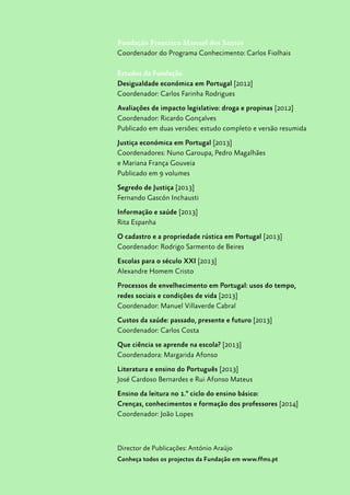 Fundação Francisco Manuel dos Santos
Coordenador do Programa Conhecimento: Carlos Fiolhais
Estudos da Fundação
Desigualdade económica em Portugal [2012]
Coordenador: Carlos Farinha Rodrigues
Avaliações de impacto legislativo: droga e propinas [2012]
Coordenador: Ricardo Gonçalves
Publicado em duas versões: estudo completo e versão resumida
Justiça económica em Portugal [2013]
Coordenadores: Nuno Garoupa, Pedro Magalhães
e Mariana França Gouveia
Publicado em 9 volumes
Segredo de Justiça [2013]
Fernando Gascón Inchausti
Informação e saúde [2013]
Rita Espanha
O cadastro e a propriedade rústica em Portugal [2013]
Coordenador: Rodrigo Sarmento de Beires
Escolas para o século XXI [2013]
Alexandre Homem Cristo
Processos de envelhecimento em Portugal: usos do tempo,
redes sociais e condições de vida [2013]
Coordenador: Manuel Villaverde Cabral
Custos da saúde: passado, presente e futuro [2013]
Coordenador: Carlos Costa
Que ciência se aprende na escola? [2013]
Coordenadora: Margarida Afonso
Literatura e ensino do Português [2013]
José Cardoso Bernardes e Rui Afonso Mateus
Ensino da leitura no 1.º ciclo do ensino básico:
Crenças, conhecimentos e formação dos professores [2014]
Coordenador: João Lopes
Director de Publicações: António Araújo
Conheça todos os projectos da Fundação em www.ffms.pt
 