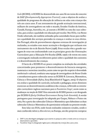 14
Scale (ECERS). A ECERS foi desenvolvida nos anos 80 em torno do conceito
de DAP (Developmentally Appropriate Practice)3
, com o objetivo de avaliar a
qualidade de programas de educação de infância em salas com crianças dos
três aos cinco anos. É um instrumento de grande aceitação internacional,
milhares de investigadores em todo o mundo, Estados Unidos da América,
Canadá, Europa, Austrália, etc., já usaram a ECERS ou uma das suas subes‑
calas, para avaliar a qualidade em educação pré-escolar. Nos EUA, e no Reino
Unido sobretudo, são também utilizadas pelas autoridades locais para melho‑
rar a qualidade dos serviços prestados às crianças e avaliar os seus efeitos.
Em Portugal, além de provavelmente algumas centenas de investigações já
realizadas, os estudos com maior aceitação e divulgação que utilizam este
instrumento são os de Bairrão Ruivo (1998). Estas escalas têm a grande van‑
tagem de estar em conformidade com os princípios gerais das Orientações
Curriculares para a Educação Pré-Escolar (DEB, 1997) e de terem em conta
a investigação realizada em diferentes países sobre a qualidade dos contextos
e o desenvolvimento das crianças.
O facto de a ECERS-R ser pouco complexa na avaliação das atividades
concretizadas para promover o desenvolvimento da literacia emergente,
numeracia e raciocínio científico, assim como no que diz respeito à diversidade
intelectual e cultural, conduziu uma equipa de investigadores do Reino Unido
a introduzirem quatro subescalas novas na ECERS-R: Literacia, Matemática,
Ciência e Diversidade (Sylva, Siraj-Blatchford  Taggart, 2003). O objetivo
era avaliar a qualidade do currículo, incluindo a pedagogia, nesses domínios
essenciais ao desenvolvimento académico das crianças, refletindo as orienta‑
ções curriculares inglesas nacionais para o Foundation Stage4
, assim como as
mudanças na noção de DAP. Esta extensão da ECERS passou a ser designada
por ECERS-E (Early Childhood Environment Rating Scale-Extended). A versão
portuguesa para investigação foi adaptada por Gaspar, Nabuco e Prates em
2003. Foi a partir das subescalas Ciência e Matemática que elaborámos as duas
subescalas Ciência e Matemática do questionário utilizado no presente estudo.
Sem falar nos EUA, onde foram realizados inúmeros estudos, sendo o
mais conhecido talvez o Abecedarian; na Europa, um dos projectos europeus
3	 DAP é uma abordagem pedagógica que assenta na pesquisa sobre o modo como as crianças se
desenvolvem e aprendem.
4	 Foundation Stage é a designação inglesa para a educação das crianças dos 3 aos 5 anos.
 