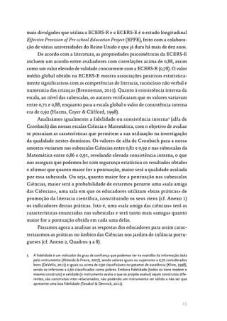 15
mais divulgados que utiliza a ECERS-R e a ECERS-E é o estudo longitudinal
Effective Provision of Pre-school Education Project (EPPE), feito com a colabora‑
ção de várias universidades do Reino Unido e que já dura há mais de dez anos.
De acordo com a literatura, as propriedades psicométricas da ECERS-E
incluem um acordo entre avaliadores com correlações acima de 0,88, assim
como um valor elevado de validade concorrente com a ECERS-R (0,78). O valor
médio global obtido na ECERS-E mostra associações positivas estatistica‑
mente significativas com as competências de literacia, raciocínio não verbal e
numeracia das crianças (Brenneman, 2011). Quanto à consistência interna da
escala, ao nível das subescalas, os autores verificaram que os valores variavam
entre 0,71 e 0,88, enquanto para a escala global o valor de consistência interna
era de 0,92 (Harms, Cryer  Clifford, 1998).
Analisámos igualmente a fidelidade ou consistência interna5
(alfa de
Cronbach) das nossas escalas Ciência e Matemática, com o objetivo de avaliar
se possuíam as caraterísticas que permitem a sua utilização na investigação
da qualidade nestes domínios. Os valores de alfa de Cronbach para a nossa
amostra variaram nas subescalas Ciências entre 0,81 e 0,92 e nas subescalas da
Matemática entre 0,86 e 0,91, revelando elevada consistência interna, o que
nos assegura que podemos ler com segurança estatística os resultados obtidos
e afirmar que quanto maior for a pontuação, maior será a qualidade avaliada
por essa subescala. Ou seja, quanto maior for a pontuação nas subescalas
Ciências, maior será a probabilidade de estarmos perante uma «sala amiga
das Ciências», uma sala em que os educadores utilizam «boas práticas» de
promoção da literacia científica, constituindo os seus itens (cf. Anexo 1)
os indicadores destas práticas. Isto é, uma «sala amiga das ciências» terá as
características enunciadas nas subescalas e será tanto mais «amiga» quanto
maior for a pontuação obtida em cada uma delas.
Passamos agora a analisar as respostas dos educadores para assim carac‑
terizarmos as práticas no âmbito das Ciências nos jardins de infância portu‑
gueses (cf. Anexo 2, Quadros 3 a 8).
5	 A fidelidade é um indicador do grau de confiança que podemos ter na exatidão da informação dada
pelo instrumento (Almeida  Freire, 2007), sendo valores iguais ou superiores a 0,70 considerados
bons (DeVellis, 2011) e iguais ou acima de 0,90 classificáveis no patamar de excelência (Kline, 1998),
sendo os inferiores a 0,60 classificados como pobres. Embora fidelidade (todos os itens medem o
mesmo construto) e validade (o instrumento avalia o que se propõe avaliar) sejam construtos dife-
rentes, são construtos inter-relacionados, não podendo um instrumento ser válido a não ser que
apresente uma boa fidelidade (Tavakol  Dennick, 2011).
 