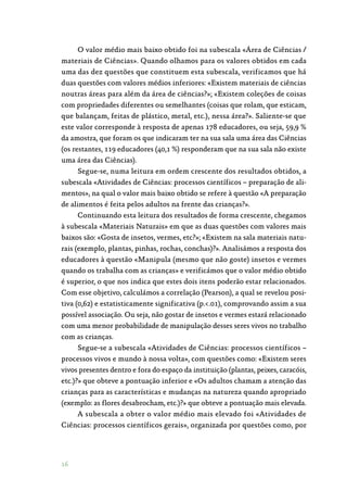 16
O valor médio mais baixo obtido foi na subescala «Área de Ciências /
materiais de Ciências». Quando olhamos para os valores obtidos em cada
uma das dez questões que constituem esta subescala, verificamos que há
duas questões com valores médios inferiores: «Existem materiais de ciências
noutras áreas para além da área de ciências?»; «Existem coleções de coisas
com propriedades diferentes ou semelhantes (coisas que rolam, que esticam,
que balançam, feitas de plástico, metal, etc.), nessa área?». Saliente-se que
este valor corresponde à resposta de apenas 178 educadores, ou seja, 59,9 %
da amostra, que foram os que indicaram ter na sua sala uma área das Ciências
(os restantes, 119 educadores (40,1 %) responderam que na sua sala não existe
uma área das Ciências).
Segue-se, numa leitura em ordem crescente dos resultados obtidos, a
subescala «Atividades de Ciências: processos científicos – preparação de ali‑
mentos», na qual o valor mais baixo obtido se refere à questão «A preparação
de alimentos é feita pelos adultos na frente das crianças?».
Continuando esta leitura dos resultados de forma crescente, chegamos
à subescala «Materiais Naturais» em que as duas questões com valores mais
baixos são: «Gosta de insetos, vermes, etc?»; «Existem na sala materiais natu‑
rais (exemplo, plantas, pinhas, rochas, conchas)?». Analisámos a resposta dos
educadores à questão «Manipula (mesmo que não goste) insetos e vermes
quando os trabalha com as crianças» e verificámos que o valor médio obtido
é superior, o que nos indica que estes dois itens poderão estar relacionados.
Com esse objetivo, calculámos a correlação (Pearson), a qual se revelou posi‑
tiva (0,62) e estatisticamente significativa (p..01), comprovando assim a sua
possível associação. Ou seja, não gostar de insetos e vermes estará relacionado
com uma menor probabilidade de manipulação desses seres vivos no trabalho
com as crianças.
Segue-se a subescala «Atividades de Ciências: processos científicos –
processos vivos e mundo à nossa volta», com questões como: «Existem seres
vivos presentes dentro e fora do espaço da instituição (plantas, peixes, caracóis,
etc.)?» que obteve a pontuação inferior e «Os adultos chamam a atenção das
crianças para as características e mudanças na natureza quando apropriado
(exemplo: as flores desabrocham, etc.)?» que obteve a pontuação mais elevada.
A subescala a obter o valor médio mais elevado foi «Atividades de
Ciências: processos científicos gerais», organizada por questões como, por
 
