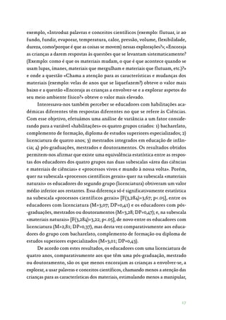 17
exemplo, «Introduz palavras e conceitos científicos (exemplo: flutuar, ir ao
fundo, fundir, evaporar, temperatura, calor, pressão, volume, flexibilidade,
dureza, como/porque é que as coisas se movem) nessas explorações?»; «Encoraja
as crianças a darem respostas às questões que se levantam sistematicamente?
(Exemplo: como é que os materiais mudam, o que é que acontece quando se
usam lupas, ímanes, materiais que mergulham e materiais que flutuam, etc.)?»
e onde a questão «Chama a atenção para as características e mudanças dos
materiais (exemplo: velas de anos que se liquefazem?) obteve o valor mais
baixo e a questão «Encoraja as crianças a envolver-se e a explorar aspetos do
seu meio ambiente físico?» obteve o valor mais elevado.
Interessava-nos também perceber se educadores com habilitações aca‑
démicas diferentes têm respostas diferentes no que se refere às Ciências.
Com esse objetivo, efetuámos uma análise de variância a um fator conside‑
rando para a variável «habilitações» os quatro grupos criados: 1) bacharelato,
complemento de formação, diploma de estudos superiores especializados; 2)
licenciatura de quatro anos; 3) mestrados integrados em educação de infân‑
cia; 4) pós-graduações, mestrados e doutoramentos. Os resultados obtidos
permitem-nos afirmar que existe uma equivalência estatística entre as respos‑
tas dos educadores dos quatro grupos nas duas subescalas «área das ciências
e materiais de ciências» e «processos vivos e mundo à nossa volta». Porém,
quer na subescala «processos científicos gerais» quer na subescala «materiais
naturais» os educadores do segundo grupo (licenciatura) obtiveram um valor
médio inferior aos restantes. Essa diferença só é significativamente estatística
na subescala «processos científicos gerais» [F(3,284)=3,67; p.05], entre os
educadores com licenciatura (M=3,07; DP=0,41) e os educadores com pós‑
-graduações, mestrados ou doutoramentos (M=3,28; DP=0,47); e, na subescala
«materiais naturais» [F(3,284)=3,22; p.05], de novo entre os educadores com
licenciatura (M=2,81; DP=0,37), mas desta vez comparativamente aos educa‑
dores do grupo com bacharelato, complemento de formação ou diploma de
estudos superiores especializados (M=3,01; DP=0,43).
De acordo com estes resultados, os educadores com uma licenciatura de
quatro anos, comparativamente aos que têm uma pós-graduação, mestrado
ou doutoramento, são os que menos encorajam as crianças a envolver-se, a
explorar, a usar palavras e conceitos científicos, chamando menos a atenção das
crianças para as características dos materiais, estimulando menos a manipular,
 