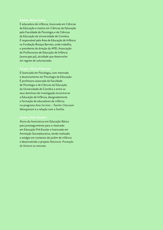 Santos, Maria Lúcia
É educadora de infância, licenciada em Ciências
da Educação e mestre em Ciências da Educação
pela Faculdade de Psicologia e de Ciências
da Educação da Universidade de Coimbra.
É responsável pela Área de Educação de Infância
na Fundação Bissaya Barreto, onde trabalha,
e presidente da direção da APEI, Associação
de Profissionais de Educação de Infância
(www.apei.pt), atividade que desenvolve
em regime de voluntariado.
Gaspar, Maria Filomena
É licenciada em Psicologia, com mestrado
e doutoramento em Psicologia da Educação.
É professora associada da Faculdade
de Psicologia e de Ciências da Educação
da Universidade de Coimbra e entre os
seus domínios de investigação encontra-se
a Educação de Infância, designadamente
a formação de educadores de infância
no programa Anos Incríveis – Teacher Classroom
Management e a relação com a família.
Santos, Sofia Saraiva
Aluna da licenciatura em Educação Básica
para prosseguimento para o mestrado
em Educação Pré-Escolar e licenciada em
Animação Socioeducativa, tendo realizado
o estágio em contexto de jardim de infância
e desenvolvido o projeto Naturacia: Promoção
da literacia na natureza.
 