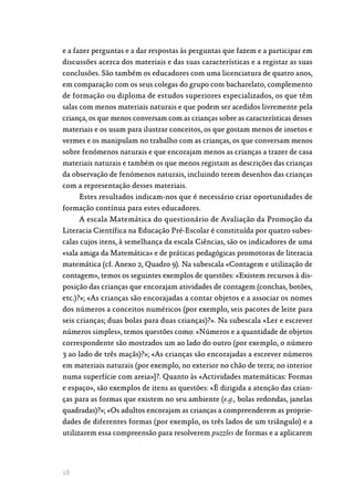 18
e a fazer perguntas e a dar respostas às perguntas que fazem e a participar em
discussões acerca dos materiais e das suas características e a registar as suas
conclusões. São também os educadores com uma licenciatura de quatro anos,
em comparação com os seus colegas do grupo com bacharelato, complemento
de formação ou diploma de estudos superiores especializados, os que têm
salas com menos materiais naturais e que podem ser acedidos livremente pela
criança, os que menos conversam com as crianças sobre as características desses
materiais e os usam para ilustrar conceitos, os que gostam menos de insetos e
vermes e os manipulam no trabalho com as crianças, os que conversam menos
sobre fenómenos naturais e que encorajam menos as crianças a trazer de casa
materiais naturais e também os que menos registam as descrições das crianças
da observação de fenómenos naturais, incluindo terem desenhos das crianças
com a representação desses materiais.
Estes resultados indicam-nos que é necessário criar oportunidades de
formação contínua para estes educadores.
A escala Matemática do questionário de Avaliação da Promoção da
Literacia Científica na Educação Pré-Escolar é constituída por quatro subes‑
calas cujos itens, à semelhança da escala Ciências, são os indicadores de uma
«sala amiga da Matemática» e de práticas pedagógicas promotoras de literacia
matemática (cf. Anexo 2, Quadro 9). Na subescala «Contagem e utilização de
contagem», temos os seguintes exemplos de questões: «Existem recursos à dis‑
posição das crianças que encorajam atividades de contagem (conchas, botões,
etc.)?»; «As crianças são encorajadas a contar objetos e a associar os nomes
dos números a conceitos numéricos (por exemplo, seis pacotes de leite para
seis crianças; duas bolas para duas crianças)?». Na subescala «Ler e escrever
números simples», temos questões como: «Números e a quantidade de objetos
correspondente são mostrados um ao lado do outro (por exemplo, o número
3 ao lado de três maçãs)?»; «As crianças são encorajadas a escrever números
em materiais naturais (por exemplo, no exterior no chão de terra; no interior
numa superfície com areia»]?. Quanto às «Actividades matemáticas: Formas
e espaço», são exemplos de itens as questões: «É dirigida a atenção das crian‑
ças para as formas que existem no seu ambiente (e.g., bolas redondas, janelas
quadradas)?»; «Os adultos encorajam as crianças a compreenderem as proprie‑
dades de diferentes formas (por exemplo, os três lados de um triângulo) e a
utilizarem essa compreensão para resolverem puzzles de formas e a aplicarem
 