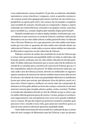 19
o seu conhecimento a novas situações?». E, por fim, na subescala «Atividades
matemáticas: seriar, classificar e comparar», entre as questões contam-se:
«As crianças seriam e/ou agrupam pelo menos com base em um critério (e.g.,
pesado/leve ou apenas pela cor)?»; «As crianças são encorajadas a completar
uma atividade de seriação, classificação ou comparação e depois a repetir
utilizando um critério diferente, incluindo o seu próprio critério, como base
para a atividade (e.g., arranjar chapéus pelo tamanho, depois pela forma)?».
Quando consideramos os valores médios obtidos, verificamos que, con‑
trariamente ao que aconteceu na escala de Ciências, nenhuma subescala de
Matemática tem um valor médio inferior à média possível de obter. A subescala
«Ler e Escrever Números» foi a que apresentou um valor médio mais baixo,
sendo que este valor se aproxima do valor médio mais elevado obtido nas
subescalas de Ciências e sendo todos os outros valores médios nas subescalas
de Matemática superiores aos das subescalas de Ciências.
Podemos concluir da análise dos resultados da escala de Ciências que
as nossas salas apresentam uma qualidade média em todas as subescalas, não
havendo, porém, nenhuma com um valor médio indicador de elevada quali‑
dade. Os dados indicaram claramente que as nossas salas têm de melhorar no
sentido de se caminhar para a existência de uma área de Ciências que 40,1 %
dos respondentes indicou não possuir. Os dados mostraram ainda que, nas
salas onde a área de Ciências já existe, deverão ser melhorados os seguintes
aspetos: existência de materiais de ciências também noutras áreas além da área
de ciências, e de coleções de coisas com propriedades diferentes ou semelhantes
(coisas que rolam, que esticam, que balançam, feitas de plástico, metal, etc.)
nessa área. Outros aspetos a melhorar nas nossas salas são a preparação de
alimentos ser feita pelos adultos na frente das crianças e existirem na sala mais
materiais naturais (por exemplo, plantas, pinhas, rochas, conchas). Também
as atitudes dos educadores deverão ser alvo de reflexão no que se refere a que
em média indicam gostarem pouco de insetos e vermes, porque se correlacio‑
nam negativamente com manipularem esses seres vivos quando trabalham
com as crianças. No que diz respeito aos processos científicos avaliados, quer
processos vivos e mundo à nossa volta, quer processos científicos gerais, as
salas da nossa amostra indicaram apresentar qualidade média.
Outro dado interessante do nosso estudo foi a indicação de que as nossas
salas são mais «amigas» da Matemática que das Ciências, o que nos permite
 