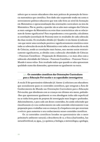 20
inferir que os nossos educadores têm mais práticas de promoção da litera‑
cia matemática que científica. Este dado não surpreende tendo em conta o
investimento político-educativo que tem sido feito ao nível da formação
em Matemática e operacionalização das orientações curriculares na área da
Matemática. Põe-se, porém, a questão: são as salas mais «amigas» das Ciências
as mais «amigas» da Matemática ou estas duas características não se relacio‑
nam de forma significativa? Para respondermos a esta questão, calculámos
as correlações (correlação de Pearson) entre os resultados de cada subescala
das duas escalas. Os resultados obtidos (cf. Quadro 10 em Anexo 2) indicam‑
-nos que existe uma correlação positiva e significativamente estatística entre
todas as subescalas da escala de Matemática com todas as subescalas da escala
de Ciências, sendo as correlações mais baixas, mas mesmo assim estatisti‑
camente significativas, as obtidas com a subescala «Atividades de Ciências
– Processos Científicos – Preparação de Alimentos», e as mais altas com a
subescala «Atividades de Ciências – Processos Científicos – Processos Vivos e
Mundo à nossa volta». Este resultado indica que quando as salas apresentam
qualidade numa das dimensões, apresentam-na igualmente na outra.
3.2. Os conteúdos científicos das Orientações Curriculares
para a Educação Pré-escolar e as capacidades investigativas
A escala II do questionário elaborado (cf. Anexo 1) solicitava aos educadores
que assinalassem quais os conteúdos científicos, que integram a Área de
Conhecimento do Mundo nas Orientações Curriculares para a Educação
Pré-escolar, que abordaram com as crianças nos últimos seis meses, pedindo‑
-lhes que apontassem igualmente se essa abordagem tinha sido superficial
ou se tinha feito parte de projetos de investigação mais longos e profundos.
Adicionalmente, e para cada um desses conteúdos, foi ainda solicitado que
classificassem a) o seu conhecimento em cada conteúdo relativamente à sua
preparação para o trabalhar com as crianças; b) a frequência com que recorriam
a websites para aumentar o seu conhecimento nesses conteúdos científicos.
Os 12 conteúdos científicos listados no questionário são: o meio
próximo/o ambiente natural; a descoberta de si; a física (luz/sombra, luz
natural/artificial, ar, água,…); a química; a biologia; a meteorologia; a geologia;
 