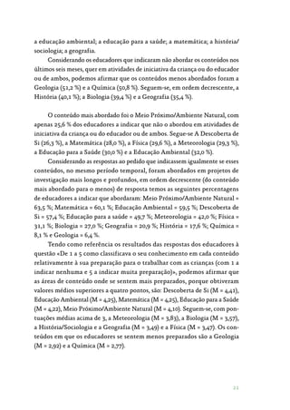21
a educação ambiental; a educação para a saúde; a matemática; a história/
sociologia; a geografia.
Considerando os educadores que indicaram não abordar os conteúdos nos
últimos seis meses, quer em atividades de iniciativa da criança ou do educador
ou de ambos, podemos afirmar que os conteúdos menos abordados foram a
Geologia (51,2 %) e a Química (50,8 %). Seguem-se, em ordem decrescente, a
História (40,1 %); a Biologia (39,4 %) e a Geografia (35,4 %).
O conteúdo mais abordado foi o Meio Próximo/Ambiente Natural, com
apenas 25,6 % dos educadores a indicar que não o abordou em atividades de
iniciativa da criança ou do educador ou de ambos. Segue-se A Descoberta de
Si (26,3 %), a Matemática (28,0 %), a Física (29,6 %), a Meteorologia (29,3 %),
a Educação para a Saúde (30,0 %) e a Educação Ambiental (32,0 %).
Considerando as respostas ao pedido que indicassem igualmente se esses
conteúdos, no mesmo período temporal, foram abordados em projetos de
investigação mais longos e profundos, em ordem decrescente (do conteúdo
mais abordado para o menos) de resposta temos as seguintes percentagens
de educadores a indicar que abordaram: Meio Próximo/Ambiente Natural =
63,5 %; Matemática = 60,1 %; Educação Ambiental = 59,5 %; Descoberta de
Si = 57,4 %; Educação para a saúde = 49,7 %; Meteorologia = 42,0 %; Física =
31,1 %; Biologia = 27,0 %; Geografia = 20,9 %; História = 17,6 %; Química =
8,1 % e Geologia = 6,4 %.
Tendo como referência os resultados das respostas dos educadores à
questão «De 1 a 5 como classificava o seu conhecimento em cada conteúdo
relativamente à sua preparação para o trabalhar com as crianças (com 1 a
indicar nenhuma e 5 a indicar muita preparação)», podemos afirmar que
as áreas de conteúdo onde se sentem mais preparados, porque obtiveram
valores médios superiores a quatro pontos, são: Descoberta de Si (M = 4,41),
Educação Ambiental (M = 4,25), Matemática (M = 4,25), Educação para a Saúde
(M = 4,22), Meio Próximo/Ambiente Natural (M = 4,10). Seguem-se, com pon‑
tuações médias acima de 3, a Meteorologia (M = 3,83), a Biologia (M = 3,57),
a História/Sociologia e a Geografia (M = 3,49) e a Física (M = 3,47). Os con‑
teúdos em que os educadores se sentem menos preparados são a Geologia
(M = 2,92) e a Química (M = 2,77).
 
