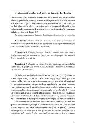 23
3.3. As narrativas sobre os objetivos da Educação ­Pré-Escolar
Considerando que a promoção da desejável literacia científica de crianças em
educação pré-escolar se insere numa narrativa pessoal do educador sobre os
objetivos desta etapa do sistema educativo, foram elaboradas três narrativas
e solicitado aos educadores que assinalassem o seu grau de identificação a
cada uma delas numa escala de resposta de três opções: muito (3) , pouco (2),
nada (1) (cf. Anexo 2, Escala III).
As narrativas procuram ilustrar a diversidade existente e são as seguintes:
Narrativa 1: A educação pré-escolar deve visar o desenvolvimento de uma
personalidade equilibrada na criança. Mais que os conteúdos, a qualidade da relação
com o educador é o cerne da educação pré-escolar.
Narrativa 2: A educação pré-escolar deve visar a apropriação, pela criança,
de «ferramentas» de pensamento e, por isso, os processos e linguagem científicos têm
de ser apropriados pela criança.
Narrativa 3: A educação pré-escolar deve visar o desenvolvimento global da
criança e não a apropriação de conteúdos e processos de pensamento da área das
Ciências ou da Matemática.
Os dados médios obtidos foram: Narrativa 1, M = 2,64 (n=141); Narrativa
2, M = 2,85 (n = 160); Narrativa 3, M = 1,86 (n = 132), o que indica que nesta
amostra a Narrativa 2 é a que mais se aproxima das crenças dos 160 educado‑
res que responderam a esta questão, logo seguida pela Narrativa 1 com um
valor muito próximo. A narrativa de que os educadores mais se afastam é a
terceira, a qual implica a crença de que a educação pré-escolar não deve visar a
apropriação pela criança de conteúdos e processos de pensamento na área das
Ciências ou da Matemática. Este resultado vem reforçar que os educadores da
nossa amostra têm atitudes positivas face à promoção da literacia científica.
Quando correlacionamos estas três narrativas, os resultados indicam-nos
que não há uma correlação significativa entre as narrativas 1 e 2, mas há entre
a 3 e a 2 (negativa e estatisticamente significativa (r = -0.26, p0.01), o que nos
indica que quanto mais concordam que «A educação pré-escolar deve visar a
apropriação, pela criança, de «ferramentas» de pensamento e, por isso, os processos
 