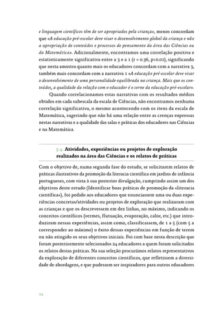 24
e linguagem científicos têm de ser apropriados pela criança», menos concordam
que «A educação pré-escolar deve visar o desenvolvimento global da criança e não
a apropriação de conteúdos e processos de pensamento da área das Ciências ou
da Matemática». Adicionalmente, encontramos uma correlação positiva e
estatisticamente significativa entre a 3 e a 1 (r = 0.36, p0.01), significando
que nesta amostra quanto mais os educadores concordam com a narrativa 3,
também mais concordam com a narrativa 1 «A educação pré-escolar deve visar
o desenvolvimento de uma personalidade equilibrada na criança. Mais que os con-
teúdos, a qualidade da relação com o educador é o cerne da educação pré-escolar».
Quando correlacionamos estas narrativas com os resultados médios
obtidos em cada subescala da escala de Ciências, não encontramos nenhuma
correlação significativa, o mesmo acontecendo com os itens da escala de
Matemática, sugerindo que não há uma relação entre as crenças expressas
nestas narrativas e a qualidade das salas e práticas dos educadores nas Ciências
e na Matemática.
3.4. Atividades, experiências ou projetos de exploração
realizados na área das Ciências e os relatos de práticas
Com o objetivo de, numa segunda fase do estudo, se solicitarem relatos de
práticas ilustrativos da promoção da literacia científica em jardins de infância
portugueses, com vista à sua posterior divulgação, cumprindo assim um dos
objetivos deste estudo (Identificar boas práticas de promoção da «literacia
científica»), foi pedido aos educadores que enunciassem uma ou duas expe‑
riências concretas/atividades ou projetos de exploração que realizaram com
as crianças e que os descrevessem em dez linhas, no máximo, indicando os
conceitos científicos (vermes, flutuação, evaporação, calor, etc.) que intro‑
duziram nessas experiências, assim como, classificassem, de 1 a 5 (com 5 a
corresponder ao máximo) o êxito dessas experiências em função de terem
ou não atingido os seus objetivos iniciais. Foi com base nesta descrição que
foram posteriormente selecionados 24 educadores a quem foram solicitados
os relatos destas práticas. Na sua seleção procurámos relatos representativos
da exploração de diferentes conceitos científicos, que refletissem a diversi‑
dade de abordagens, e que pudessem ser inspiradores para outros educadores
 