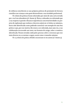 25
de infância conceberem as suas próprias práticas de promoção da literacia
científica nas crianças com quem desenvolvem a sua atividade profissional.
Os relatos de práticas foram solicitados por meio de uma carta enviada
por e-mail aos educadores (cf. Anexo 3). Nesta, o educador era informado que
a sua resposta à questão «Enuncie experiências concretas/atividades ou pro‑
jetos de exploração que realizou e descreva-as(os) em 10 linhas no máximo»,
havia sido identificada como podendo constituir um exemplo de uma boa
prática e que, por esse motivo, lhe estava a ser solicitada, mais uma vez, a sua
colaboração escrevendo um texto, em formato de artigo, sobre a temática
identificada. Foram enviadas indicações precisas sobre a estrutura que esse
texto deveria ter, as normas a seguir, assim como o tamanho máximo.
Os 13 relatos de prática obtidos encontram-se em anexo (cf. Anexo 3).
 