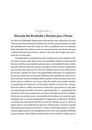 27
Capítulo 4
Discussão dos Resultados e Direções para o Futuro
Os valores de fidelidade obtidos para cada uma das cinco subescalas da escala
Ciências que desenvolvemos permitem-nos afirmar que pontuações elevadas
são indicadoras de uma Sala amiga das Ciências, podendo estas ser utilizadas
pelos educadores de infância como um instrumento de auto-observação para
a identificação das áreas fortes a manter e das áreas mais frágeis que neces‑
sitam de ser reforçadas.
Considerando os resultados do nosso estudo nesta escala, podemos afir‑
mar que as nossas salas apresentam uma qualidade média na promoção da
literacia científica, mas também apontam para a necessidade de serem criadas
áreas das Ciências onde não existem e, quando essa área já existir, é importante
que existam mais materiais de ciências também noutras áreas além da área
de ciências, coleções de coisas com propriedades diferentes ou semelhantes
(coisas que rolam, que esticam, que balançam, feitas de plástico, metal, etc.) e
mais materiais naturais (exemplo: plantas, pinhas, rochas, conchas) nessa área.
Outro aspeto a melhorar nas nossas salas, de acordo com os dados obtidos,
é a preparação de alimentos ser feita pelos adultos na frente das crianças.
Este item obteve a média mais baixa na subescala a que pertence o que pode
ser explicado por questões culturais e organizacionais, i.e., a preparação dos
alimentos é feita em cozinhas mais ou menos afastadas da sala de atividades.
Alerta-nos, no entanto, para a necessidade de introduzir no currículo opor‑
tunidades para as crianças manipularem e explorarem os alimentos. Também
as atitudes dos educadores deverão ser alvo de reflexão no que se refere ao
modo como as suas preferências pessoais influenciam o currículo, quando
indicam gostarem pouco de insetos e vermes, sobretudo porque se correla‑
cionam negativamente com manipularem esses seres vivos quando trabalham
com as crianças. Outro dado interessante do nosso estudo foi indicar que as
 