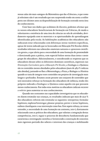 28
nossas salas são mais «amigas» da Matemática que das «Ciências», o que como
já referimos não é um resultado que nos surpreenda tendo em conta a enfâse
posta nos últimos anos na disponibilização de formação centrada nesta área
do conhecimento.
Com base nos dados que acabámos de discutir, podemos afirmar que
os nossos educadores beneficiariam de formação em Ciências, de modo a
valorizarem a existência de uma área de ciências na sala de atividades, devi‑
damente equipada com os materiais e as oportunidades de aprendizagem
identificadas pela escala. As habilitações académicas dos educadores não
indicaram estar relacionadas com diferenças nestas variáveis específicas,
apesar de terem indicado que os licenciados em Educação Pré-Escolar obtêm
resultados inferiores nas subescalas «materiais naturais» e «processos científi‑
cos gerais», o que alerta para a necessidade de uma formação de proximidade
e direcionada para a prática, com especial ênfase nestas duas áreas e neste
grupo de educadores. Adicionalmente, e considerando as respostas que os
educadores deram sobre os diferentes domínios científicos, expressos nas
Orientações Curriculares para a Educação Pré-Escolar, a Geologia e a Química
são os conteúdos menos abordados pelos educadores (mais de 48,0 % indicou
não abordar), juntando-se-lhes a Meteorologia, a Física, a Biologia e a História
quando se trata de integrar esses conteúdos em projetos de investigação mais
longos e profundos. Estamos assim perante um conjunto de conteúdos que
será necessário reforçar na formação dos educadores de infância, tendo eles
próprios indicado a Geologia e a Química como aqueles em que possuem
menos conhecimento. Em todas estas matérias os educadores indicam recorrer
a websites para aumentar os seus conhecimentos.
Quando nos centramos nas capacidades investigativas que os educado‑
res dizem estimular nas crianças, os resultados indicam que mais de 50,0 %
dos educadores referem não estimular as seguintes: interpretar; formular
hipóteses; explorar/investigar; planear projetos; prever e testar hipóteses,
embora classifiquem a sua intervenção como boa. Este aspeto reforça, no nosso
entender, a necessidade de uma formação em contexto, isto é, diretamente
relacionada com as práticas dos educadores, que valorize a integração destas
competências, isto é, seguir o processo de descoberta fundamentada que
caracteriza a investigação cientifica e favorecendo a construção de conceitos
mais rigorosos partindo dos saberes e interesses das crianças e mobilizando
 