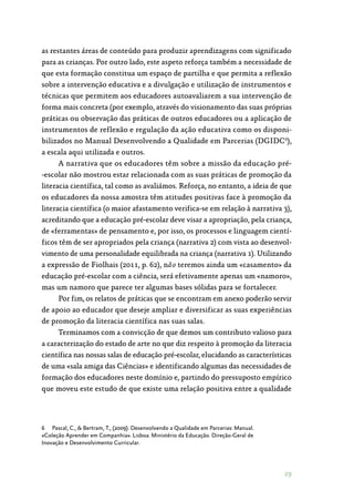 29
as restantes áreas de conteúdo para produzir aprendizagens com significado
para as crianças. Por outro lado, este aspeto reforça também a necessidade de
que esta formação constitua um espaço de partilha e que permita a reflexão
sobre a intervenção educativa e a divulgação e utilização de instrumentos e
técnicas que permitem aos educadores autoavaliarem a sua intervenção de
forma mais concreta (por exemplo, através do visionamento das suas próprias
práticas ou observação das práticas de outros educadores ou a aplicação de
instrumentos de reflexão e regulação da ação educativa como os disponi‑
bilizados no Manual Desenvolvendo a Qualidade em Parcerias (DGIDC6
),
a escala aqui utilizada e outros.
A narrativa que os educadores têm sobre a missão da educação pré‑
-escolar não mostrou estar relacionada com as suas práticas de promoção da
literacia científica, tal como as avaliámos. Reforça, no entanto, a ideia de que
os educadores da nossa amostra têm atitudes positivas face à promoção da
literacia científica (o maior afastamento verifica-se em relação à narrativa 3),
acreditando que a educação pré-escolar deve visar a apropriação, pela criança,
de «ferramentas» de pensamento e, por isso, os processos e linguagem cientí‑
ficos têm de ser apropriados pela criança (narrativa 2) com vista ao desenvol‑
vimento de uma personalidade equilibrada na criança (narrativa 1). Utilizando
a expressão de Fiolhais (2011, p. 62), não teremos ainda um «casamento» da
educação pré-escolar com a ciência, será efetivamente apenas um «namoro»,
mas um namoro que parece ter algumas bases sólidas para se fortalecer.
Por fim, os relatos de práticas que se encontram em anexo poderão servir
de apoio ao educador que deseje ampliar e diversificar as suas experiências
de promoção da literacia científica nas suas salas.
Terminamos com a convicção de que demos um contributo valioso para
a caracterização do estado de arte no que diz respeito à promoção da literacia
científica nas nossas salas de educação pré-escolar, elucidando as características
de uma «sala amiga das Ciências» e identificando algumas das necessidades de
formação dos educadores neste domínio e, partindo do pressuposto empírico
que moveu este estudo de que existe uma relação positiva entre a qualidade
6	 Pascal, C.,  Bertram, T., (2009). Desenvolvendo a Qualidade em Parcerias: Manual.
«Coleção Aprender em Companhia». Lisboa: Ministério da Educação. Direção-Geral de
Inovação e Desenvolvimento Curricular.
 